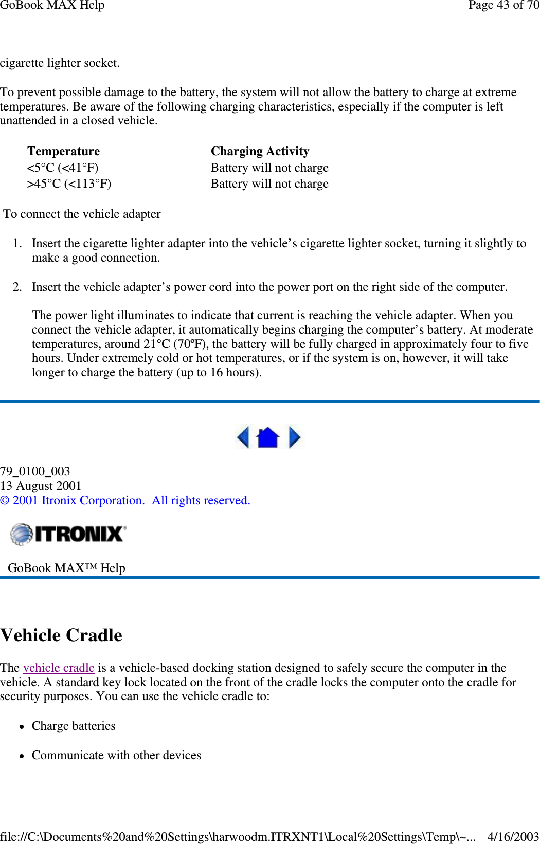 cigarette lighter socket.  To prevent possible damage to the battery, the system will not allow the battery to charge at extreme temperatures. Be aware of the following charging characteristics, especially if the computer is left unattended in a closed vehicle. To connect the vehicle adapter 1. Insert the cigarette lighter adapter into the vehicle’ s cigarette lighter socket, turning it slightly to make a good connection. 2. Insert the vehicle adapter’s power cord into the power port on the right side of the computer.  The power light illuminates to indicate that current is reaching the vehicle adapter. When you connect the vehicle adapter, it automatically begins charging the computer’ s battery. At moderate temperatures, around 21°C (70ºF), the battery will be fully charged in approximately four to five hours. Under extremely cold or hot temperatures, or if the system is on, however, it will take longer to charge the battery (up to 16 hours).  79_0100_003 13 August 2001 © 2001 Itronix Corporation. All rights reserved.  Vehicle Cradle The vehicle cradle is a vehicle-based docking station designed to safely secure the computer in the vehicle. A standard key lock located on the front of the cradle locks the computer onto the cradle for security purposes. You can use the vehicle cradle to:  Charge batteries Communicate with other devices Temperature   Charging Activity  &lt;5°C (&lt;41°F)  Battery will not charge &gt;45°C (&lt;113°F)  Battery will not charge  GoBook MAX™ Help  Page 43 of 70GoBook MAX Help4/16/2003file://C:\Documents%20and%20Settings\harwoodm.ITRXNT1\Local%20Settings\Temp\~...