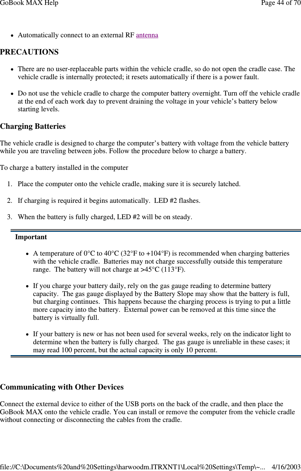 Automatically connect to an external RF antenna  PRECAUTIONS There are no user-replaceable parts within the vehicle cradle, so do not open the cradle case. The vehicle cradle is internally protected; it resets automatically if there is a power fault. Do not use the vehicle cradle to charge the computer battery overnight. Turn off the vehicle cradle at the end of each work day to prevent draining the voltage in your vehicle’ s battery below starting levels. Charging Batteries  The vehicle cradle is designed to charge the computer’s battery with voltage from the vehicle battery while you are traveling between jobs. Follow the procedure below to charge a battery.  To charge a battery installed in the computer 1. Place the computer onto the vehicle cradle, making sure it is securely latched. 2. If charging is required it begins automatically. LED #2 flashes. 3. When the battery is fully charged, LED #2 will be on steady.  Communicating with Other Devices  Connect the external device to either of the USB ports on the back of the cradle, and then place the GoBook MAX onto the vehicle cradle. You can install or remove the computer from the vehicle cradle without connecting or disconnecting the cables from the cradle. Important A temperature of 0°C to 40°C (32°F to +104°F) is recommended when charging batteries with the vehicle cradle. Batteries may not charge successfully outside this temperature range. The battery will not charge at &gt;45°C (113°F). If you charge your battery daily, rely on the gas gauge reading to determine battery capacity. The gas gauge displayed by the Battery Slope may show that the battery is full, but charging continues. This happens because the charging process is trying to put a little more capacity into the battery. External power can be removed at this time since the battery is virtually full. If your battery is new or has not been used for several weeks, rely on the indicator light to determine when the battery is fully charged. The gas gauge is unreliable in these cases; it may read 100 percent, but the actual capacity is only 10 percent. Page 44 of 70GoBook MAX Help4/16/2003file://C:\Documents%20and%20Settings\harwoodm.ITRXNT1\Local%20Settings\Temp\~...