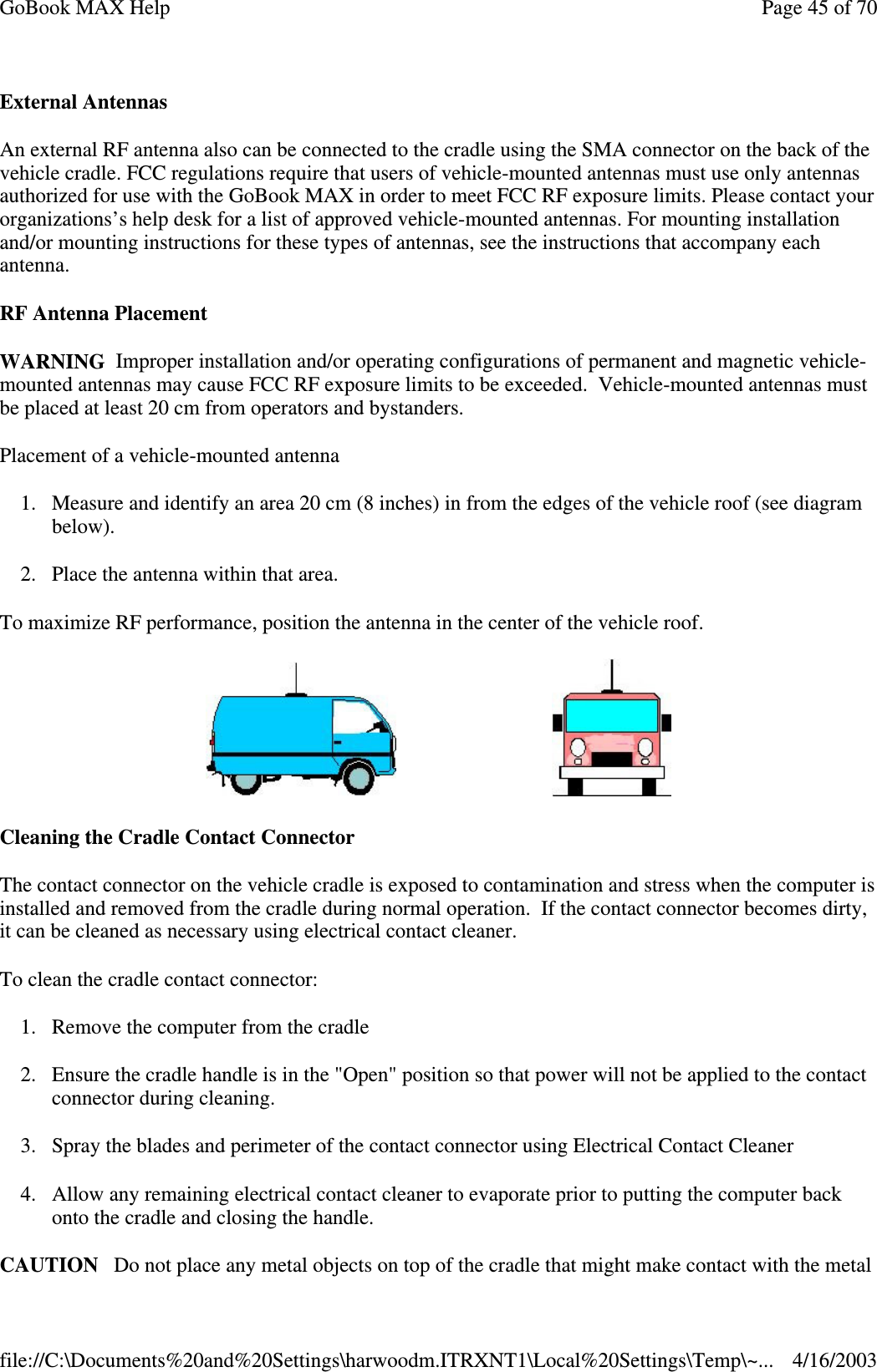 External Antennas An external RF antenna also can be connected to the cradle using the SMA connector on the back of the vehicle cradle. FCC regulations require that users of vehicle-mounted antennas must use only antennas authorized for use with the GoBook MAX in order to meet FCC RF exposure limits. Please contact your organizations’ s help desk for a list of approved vehicle-mounted antennas. For mounting installation and/or mounting instructions for these types of antennas, see the instructions that accompany each antenna.  RF Antenna Placement WARNING Improper installation and/or operating configurations of permanent and magnetic vehicle-mounted antennas may cause FCC RF exposure limits to be exceeded. Vehicle-mounted antennas must be placed at least 20 cm from operators and bystanders. Placement of a vehicle-mounted antenna 1. Measure and identify an area 20 cm (8 inches) in from the edges of the vehicle roof (see diagram below). 2. Place the antenna within that area. To maximize RF performance, position the antenna in the center of the vehicle roof.    Cleaning the Cradle Contact Connector The contact connector on the vehicle cradle is exposed to contamination and stress when the computer is installed and removed from the cradle during normal operation. If the contact connector becomes dirty, it can be cleaned as necessary using electrical contact cleaner.  To clean the cradle contact connector: 1. Remove the computer from the cradle 2. Ensure the cradle handle is in the &quot;Open&quot; position so that power will not be applied to the contact connector during cleaning.  3. Spray the blades and perimeter of the contact connector using Electrical Contact Cleaner 4. Allow any remaining electrical contact cleaner to evaporate prior to putting the computer back onto the cradle and closing the handle. CAUTION Do not place any metal objects on top of the cradle that might make contact with the metal Page 45 of 70GoBook MAX Help4/16/2003file://C:\Documents%20and%20Settings\harwoodm.ITRXNT1\Local%20Settings\Temp\~...