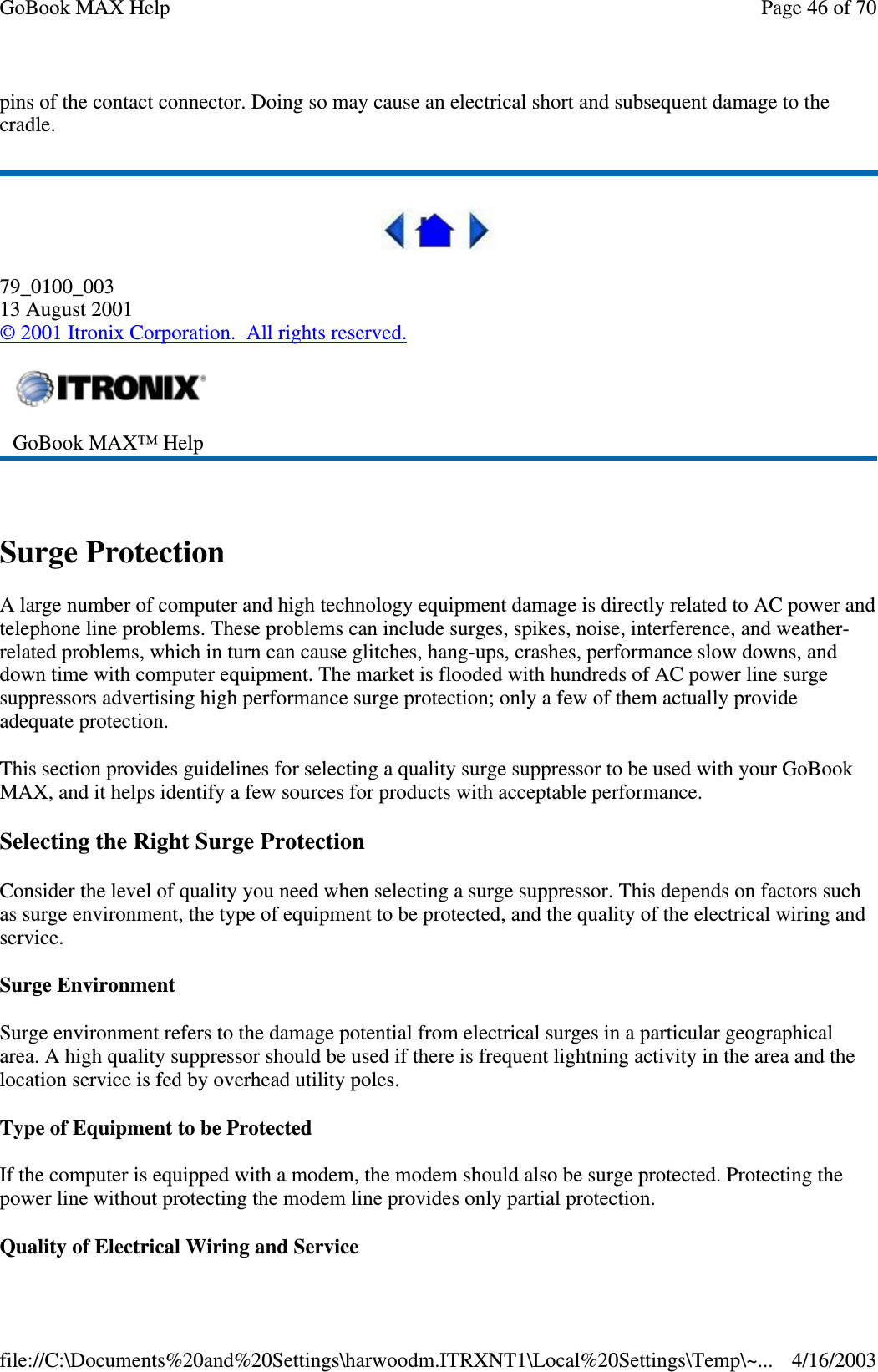 pins of the contact connector. Doing so may cause an electrical short and subsequent damage to the cradle.  79_0100_003 13 August 2001 © 2001 Itronix Corporation. All rights reserved.  Surge Protection A large number of computer and high technology equipment damage is directly related to AC power and telephone line problems. These problems can include surges, spikes, noise, interference, and weather-related problems, which in turn can cause glitches, hang-ups, crashes, performance slow downs, and down time with computer equipment. The market is flooded with hundreds of AC power line surge suppressors advertising high performance surge protection; only a few of them actually provide adequate protection.  This section provides guidelines for selecting a quality surge suppressor to be used with your GoBook MAX, and it helps identify a few sources for products with acceptable performance. Selecting the Right Surge Protection Consider the level of quality you need when selecting a surge suppressor. This depends on factors such as surge environment, the type of equipment to be protected, and the quality of the electrical wiring and service.  Surge Environment Surge environment refers to the damage potential from electrical surges in a particular geographical area. A high quality suppressor should be used if there is frequent lightning activity in the area and the location service is fed by overhead utility poles. Type of Equipment to be Protected If the computer is equipped with a modem, the modem should also be surge protected. Protecting the power line without protecting the modem line provides only partial protection.  Quality of Electrical Wiring and Service  GoBook MAX™ Help  Page 46 of 70GoBook MAX Help4/16/2003file://C:\Documents%20and%20Settings\harwoodm.ITRXNT1\Local%20Settings\Temp\~...