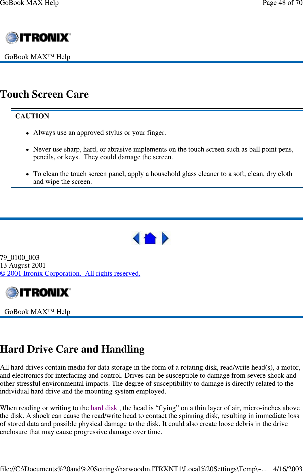  Touch Screen Care   79_0100_003 13 August 2001 © 2001 Itronix Corporation. All rights reserved.  Hard Drive Care and Handling All hard drives contain media for data storage in the form of a rotating disk, read/write head(s), a motor, and electronics for interfacing and control. Drives can be susceptible to damage from severe shock and other stressful environmental impacts. The degree of susceptibility to damage is directly related to the individual hard drive and the mounting system employed.  When reading or writing to the hard disk , the head is “ flying” on a thin layer of air, micro-inches above the disk. A shock can cause the read/write head to contact the spinning disk, resulting in immediate loss of stored data and possible physical damage to the disk. It could also create loose debris in the drive enclosure that may cause progressive damage over time.   GoBook MAX™ Help   CAUTION Always use an approved stylus or your finger. Never use sharp, hard, or abrasive implements on the touch screen such as ball point pens, pencils, or keys. They could damage the screen. To clean the touch screen panel, apply a household glass cleaner to a soft, clean, dry cloth and wipe the screen.  GoBook MAX™ Help   Page 48 of 70GoBook MAX Help4/16/2003file://C:\Documents%20and%20Settings\harwoodm.ITRXNT1\Local%20Settings\Temp\~...