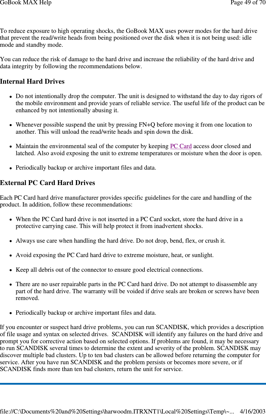 To reduce exposure to high operating shocks, the GoBook MAX uses power modes for the hard drive that prevent the read/write heads from being positioned over the disk when it is not being used: idle mode and standby mode. You can reduce the risk of damage to the hard drive and increase the reliability of the hard drive and data integrity by following the recommendations below. Internal Hard Drives Do not intentionally drop the computer. The unit is designed to withstand the day to day rigors of the mobile environment and provide years of reliable service. The useful life of the product can be enhanced by not intentionally abusing it. Whenever possible suspend the unit by pressing FN+Q before moving it from one location to another. This will unload the read/write heads and spin down the disk. Maintain the environmental seal of the computer by keeping PC Card access door closed and latched. Also avoid exposing the unit to extreme temperatures or moisture when the door is open. Periodically backup or archive important files and data. External PC Card Hard Drives Each PC Card hard drive manufacturer provides specific guidelines for the care and handling of the product. In addition, follow these recommendations: When the PC Card hard drive is not inserted in a PC Card socket, store the hard drive in a protective carrying case. This will help protect it from inadvertent shocks. Always use care when handling the hard drive. Do not drop, bend, flex, or crush it. Avoid exposing the PC Card hard drive to extreme moisture, heat, or sunlight. Keep all debris out of the connector to ensure good electrical connections. There are no user repairable parts in the PC Card hard drive. Do not attempt to disassemble any part of the hard drive. The warranty will be voided if drive seals are broken or screws have been removed. Periodically backup or archive important files and data. If you encounter or suspect hard drive problems, you can run SCANDISK, which provides a description of file usage and syntax on selected drives. SCANDISK will identify any failures on the hard drive and prompt you for corrective action based on selected options. If problems are found, it may be necessary to run SCANDISK several times to determine the extent and severity of the problem. SCANDISK may discover multiple bad clusters. Up to ten bad clusters can be allowed before returning the computer for service. After you have run SCANDISK and the problem persists or becomes more severe, or if SCANDISK finds more than ten bad clusters, return the unit for service. Page 49 of 70GoBook MAX Help4/16/2003file://C:\Documents%20and%20Settings\harwoodm.ITRXNT1\Local%20Settings\Temp\~...