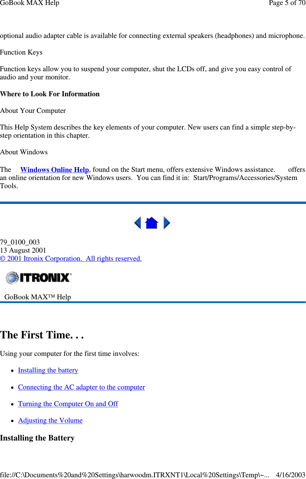 optional audio adapter cable is available for connecting external speakers (headphones) and microphone. Function Keys Function keys allow you to suspend your computer, shut the LCDs off, and give you easy control of audio and your monitor. Where to Look For Information About Your Computer This Help System describes the key elements of your computer. New users can find a simple step-by-step orientation in this chapter. About Windows The  Windows Online Help, found on the Start menu, offers extensive Windows assistance.   offers an online orientation for new Windows users. You can find it in: Start/Programs/Accessories/System Tools.  79_0100_003 13 August 2001 © 2001 Itronix Corporation. All rights reserved.  The First Time. . . Using your computer for the first time involves: Installing the battery Connecting the AC adapter to the computer  Turning the Computer On and Off Adjusting the Volume Installing the Battery  GoBook MAX™ Help   Page 5 of 70GoBook MAX Help4/16/2003file://C:\Documents%20and%20Settings\harwoodm.ITRXNT1\Local%20Settings\Temp\~...