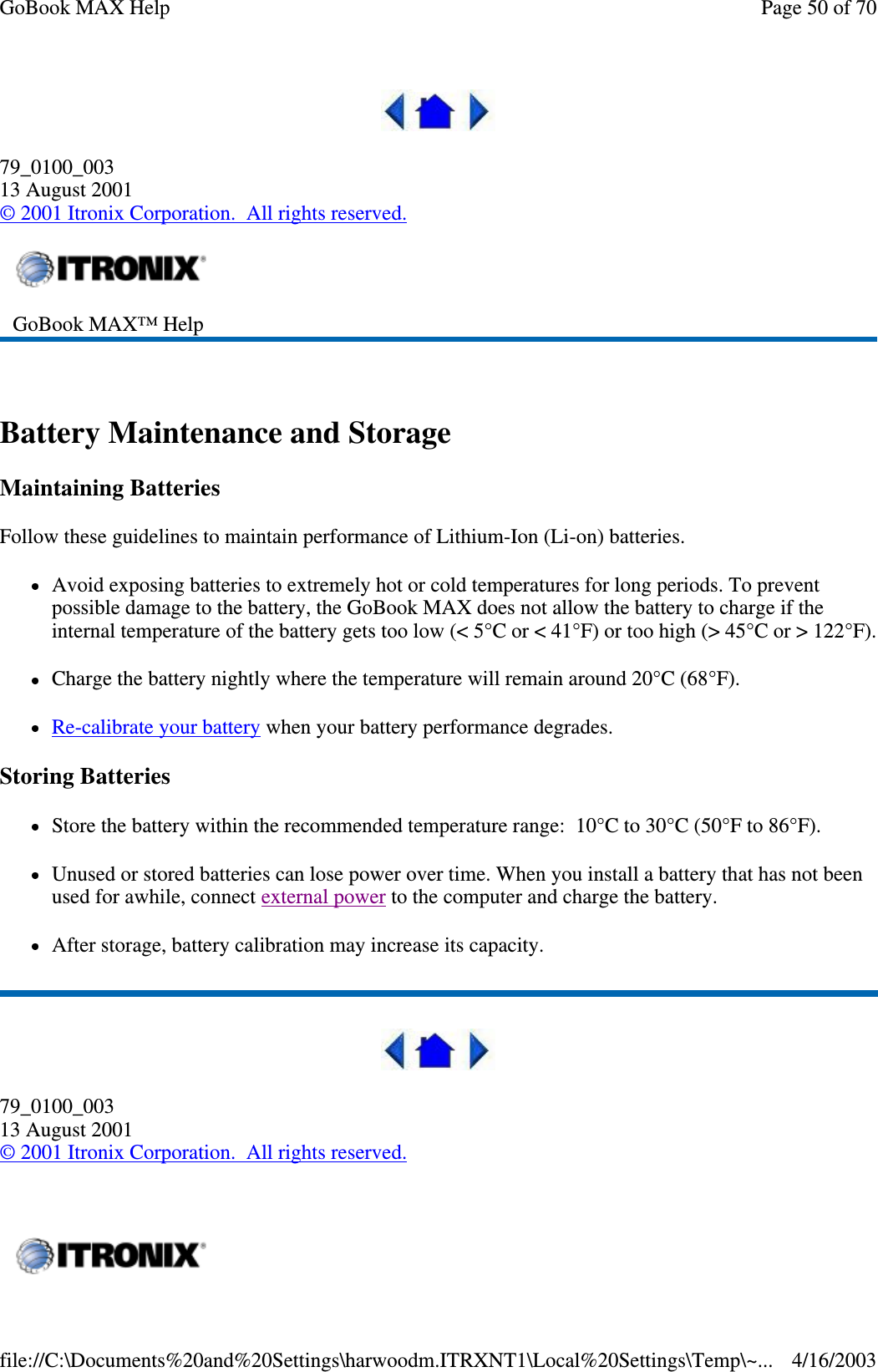  79_0100_003 13 August 2001 © 2001 Itronix Corporation. All rights reserved.  Battery Maintenance and Storage Maintaining Batteries Follow these guidelines to maintain performance of Lithium-Ion (Li-on) batteries.  Avoid exposing batteries to extremely hot or cold temperatures for long periods. To prevent possible damage to the battery, the GoBook MAX does not allow the battery to charge if the internal temperature of the battery gets too low (&lt; 5°C or &lt; 41°F) or too high (&gt; 45°C or &gt; 122°F).Charge the battery nightly where the temperature will remain around 20°C (68°F). Re-calibrate your battery when your battery performance degrades. Storing Batteries Store the battery within the recommended temperature range: 10°C to 30°C (50°F to 86°F). Unused or stored batteries can lose power over time. When you install a battery that has not been used for awhile, connect external power to the computer and charge the battery. After storage, battery calibration may increase its capacity.   79_0100_003 13 August 2001 © 2001 Itronix Corporation. All rights reserved.  GoBook MAX™ Help     Page 50 of 70GoBook MAX Help4/16/2003file://C:\Documents%20and%20Settings\harwoodm.ITRXNT1\Local%20Settings\Temp\~...