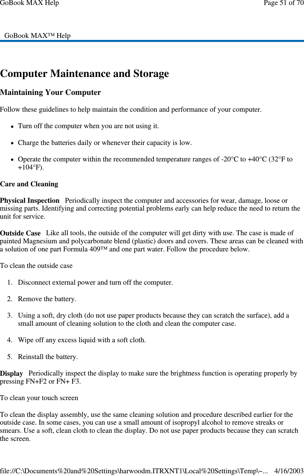  Computer Maintenance and Storage Maintaining Your Computer Follow these guidelines to help maintain the condition and performance of your computer.  Turn off the computer when you are not using it. Charge the batteries daily or whenever their capacity is low. Operate the computer within the recommended temperature ranges of -20°C to +40°C (32°F to +104°F).  Care and Cleaning Physical Inspection Periodically inspect the computer and accessories for wear, damage, loose or missing parts. Identifying and correcting potential problems early can help reduce the need to return the unit for service. Outside Case Like all tools, the outside of the computer will get dirty with use. The case is made of painted Magnesium and polycarbonate blend (plastic) doors and covers. These areas can be cleaned with a solution of one part Formula 409™ and one part water. Follow the procedure below.  To clean the outside case 1. Disconnect external power and turn off the computer. 2. Remove the battery. 3. Using a soft, dry cloth (do not use paper products because they can scratch the surface), add a small amount of cleaning solution to the cloth and clean the computer case. 4. Wipe off any excess liquid with a soft cloth.  5. Reinstall the battery. Display Periodically inspect the display to make sure the brightness function is operating properly by pressing FN+F2 or FN+ F3. To clean your touch screen To clean the display assembly, use the same cleaning solution and procedure described earlier for the outside case. In some cases, you can use a small amount of isopropyl alcohol to remove streaks or smears. Use a soft, clean cloth to clean the display. Do not use paper products because they can scratch the screen.  GoBook MAX™ Help  Page 51 of 70GoBook MAX Help4/16/2003file://C:\Documents%20and%20Settings\harwoodm.ITRXNT1\Local%20Settings\Temp\~...