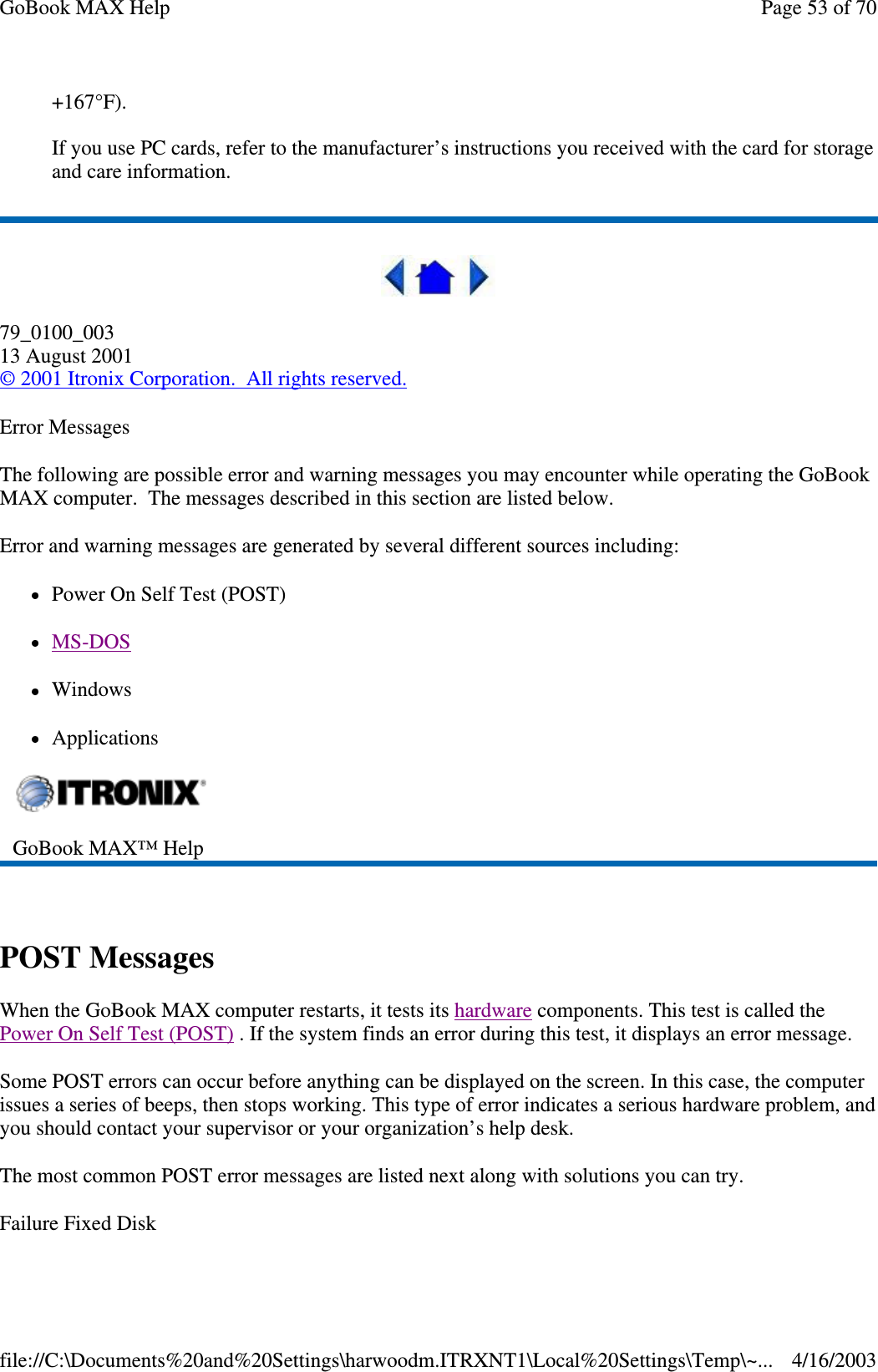 +167°F).   If you use PC cards, refer to the manufacturer’s instructions you received with the card for storage and care information.  79_0100_003 13 August 2001 © 2001 Itronix Corporation. All rights reserved. Error Messages The following are possible error and warning messages you may encounter while operating the GoBook MAX computer. The messages described in this section are listed below.  Error and warning messages are generated by several different sources including: Power On Self Test (POST) MS-DOS  Windows Applications  POST Messages When the GoBook MAX computer restarts, it tests its hardware components. This test is called the Power On Self Test (POST) . If the system finds an error during this test, it displays an error message.  Some POST errors can occur before anything can be displayed on the screen. In this case, the computer issues a series of beeps, then stops working. This type of error indicates a serious hardware problem, and you should contact your supervisor or your organization’ s help desk. The most common POST error messages are listed next along with solutions you can try. Failure Fixed Disk  GoBook MAX™ Help   Page 53 of 70GoBook MAX Help4/16/2003file://C:\Documents%20and%20Settings\harwoodm.ITRXNT1\Local%20Settings\Temp\~...