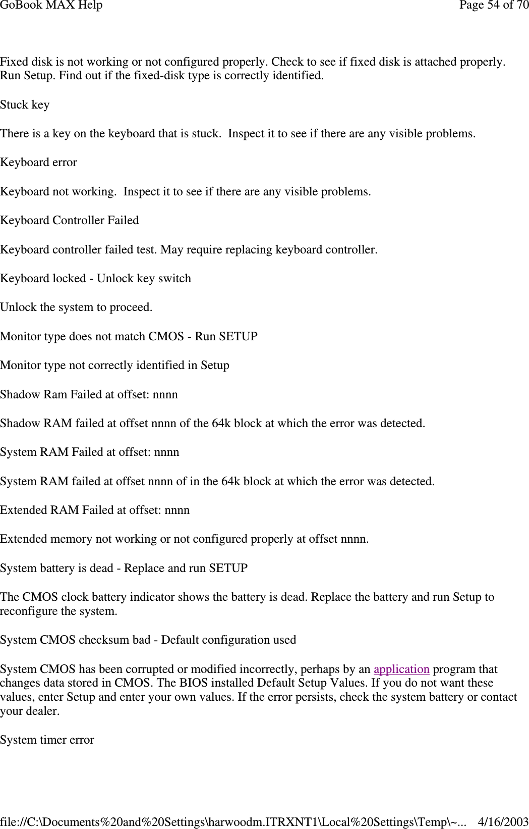 Fixed disk is not working or not configured properly. Check to see if fixed disk is attached properly. Run Setup. Find out if the fixed-disk type is correctly identified.  Stuck key There is a key on the keyboard that is stuck. Inspect it to see if there are any visible problems. Keyboard error Keyboard not working. Inspect it to see if there are any visible problems. Keyboard Controller Failed Keyboard controller failed test. May require replacing keyboard controller. Keyboard locked - Unlock key switch Unlock the system to proceed. Monitor type does not match CMOS - Run SETUP Monitor type not correctly identified in Setup Shadow Ram Failed at offset: nnnn Shadow RAM failed at offset nnnn of the 64k block at which the error was detected. System RAM Failed at offset: nnnn System RAM failed at offset nnnn of in the 64k block at which the error was detected. Extended RAM Failed at offset: nnnn Extended memory not working or not configured properly at offset nnnn. System battery is dead - Replace and run SETUP The CMOS clock battery indicator shows the battery is dead. Replace the battery and run Setup to reconfigure the system.  System CMOS checksum bad - Default configuration used System CMOS has been corrupted or modified incorrectly, perhaps by an application program that changes data stored in CMOS. The BIOS installed Default Setup Values. If you do not want these values, enter Setup and enter your own values. If the error persists, check the system battery or contact your dealer.  System timer error Page 54 of 70GoBook MAX Help4/16/2003file://C:\Documents%20and%20Settings\harwoodm.ITRXNT1\Local%20Settings\Temp\~...