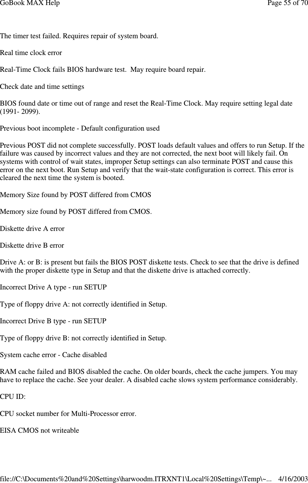 The timer test failed. Requires repair of system board. Real time clock error Real-Time Clock fails BIOS hardware test. May require board repair. Check date and time settings BIOS found date or time out of range and reset the Real-Time Clock. May require setting legal date (1991- 2099).  Previous boot incomplete - Default configuration used Previous POST did not complete successfully. POST loads default values and offers to run Setup. If the failure was caused by incorrect values and they are not corrected, the next boot will likely fail. On systems with control of wait states, improper Setup settings can also terminate POST and cause this error on the next boot. Run Setup and verify that the wait-state configuration is correct. This error is cleared the next time the system is booted. Memory Size found by POST differed from CMOS Memory size found by POST differed from CMOS. Diskette drive A error Diskette drive B error Drive A: or B: is present but fails the BIOS POST diskette tests. Check to see that the drive is defined with the proper diskette type in Setup and that the diskette drive is attached correctly.  Incorrect Drive A type - run SETUP Type of floppy drive A: not correctly identified in Setup. Incorrect Drive B type - run SETUP Type of floppy drive B: not correctly identified in Setup. System cache error - Cache disabled RAM cache failed and BIOS disabled the cache. On older boards, check the cache jumpers. You may have to replace the cache. See your dealer. A disabled cache slows system performance considerably.  CPU ID: CPU socket number for Multi-Processor error. EISA CMOS not writeable Page 55 of 70GoBook MAX Help4/16/2003file://C:\Documents%20and%20Settings\harwoodm.ITRXNT1\Local%20Settings\Temp\~...