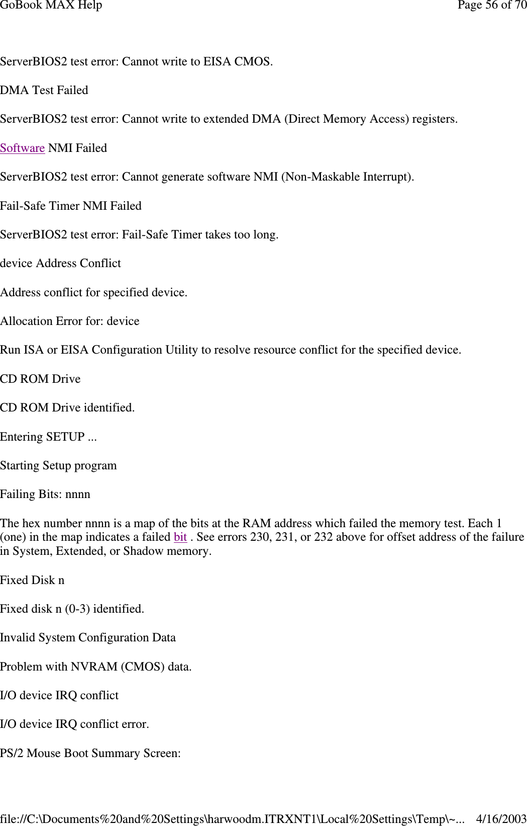 ServerBIOS2 test error: Cannot write to EISA CMOS. DMA Test Failed ServerBIOS2 test error: Cannot write to extended DMA (Direct Memory Access) registers. Software NMI Failed ServerBIOS2 test error: Cannot generate software NMI (Non-Maskable Interrupt).  Fail-Safe Timer NMI Failed ServerBIOS2 test error: Fail-Safe Timer takes too long. device Address Conflict Address conflict for specified device. Allocation Error for: device Run ISA or EISA Configuration Utility to resolve resource conflict for the specified device. CD ROM Drive CD ROM Drive identified. Entering SETUP ... Starting Setup program Failing Bits: nnnn The hex number nnnn is a map of the bits at the RAM address which failed the memory test. Each 1 (one) in the map indicates a failed bit . See errors 230, 231, or 232 above for offset address of the failure in System, Extended, or Shadow memory. Fixed Disk n Fixed disk n (0-3) identified. Invalid System Configuration Data Problem with NVRAM (CMOS) data. I/O device IRQ conflict I/O device IRQ conflict error. PS/2 Mouse Boot Summary Screen: Page 56 of 70GoBook MAX Help4/16/2003file://C:\Documents%20and%20Settings\harwoodm.ITRXNT1\Local%20Settings\Temp\~...