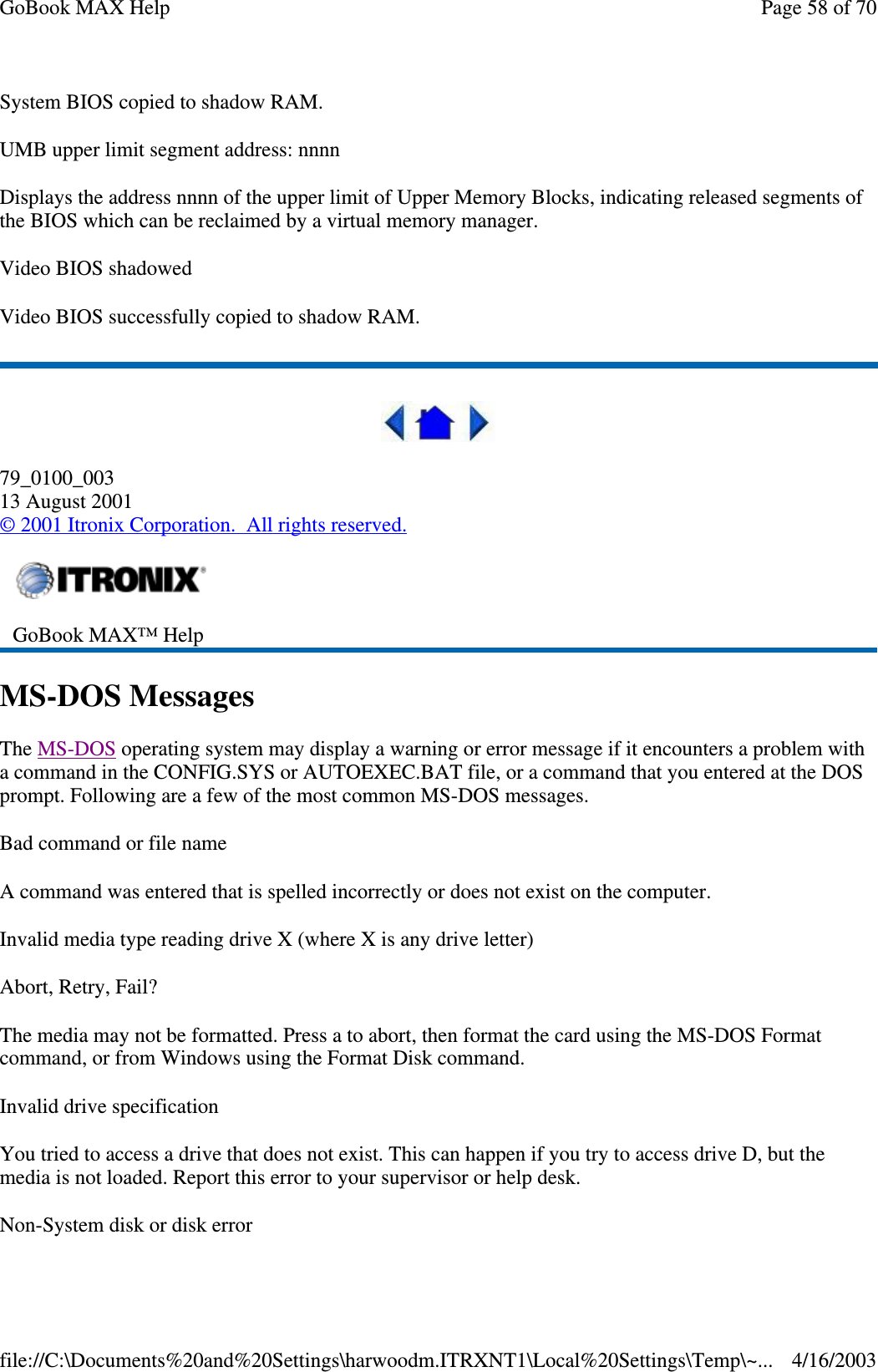 System BIOS copied to shadow RAM. UMB upper limit segment address: nnnn Displays the address nnnn of the upper limit of Upper Memory Blocks, indicating released segments of the BIOS which can be reclaimed by a virtual memory manager. Video BIOS shadowed Video BIOS successfully copied to shadow RAM.   79_0100_003 13 August 2001 © 2001 Itronix Corporation. All rights reserved. MS-DOS Messages The MS-DOS operating system may display a warning or error message if it encounters a problem with a command in the CONFIG.SYS or AUTOEXEC.BAT file, or a command that you entered at the DOS prompt. Following are a few of the most common MS-DOS messages.  Bad command or file name A command was entered that is spelled incorrectly or does not exist on the computer. Invalid media type reading drive X (where X is any drive letter) Abort, Retry, Fail? The media may not be formatted. Press a to abort, then format the card using the MS-DOS Format command, or from Windows using the Format Disk command. Invalid drive specification You tried to access a drive that does not exist. This can happen if you try to access drive D, but the media is not loaded. Report this error to your supervisor or help desk. Non-System disk or disk error  GoBook MAX™ Help  Page 58 of 70GoBook MAX Help4/16/2003file://C:\Documents%20and%20Settings\harwoodm.ITRXNT1\Local%20Settings\Temp\~...
