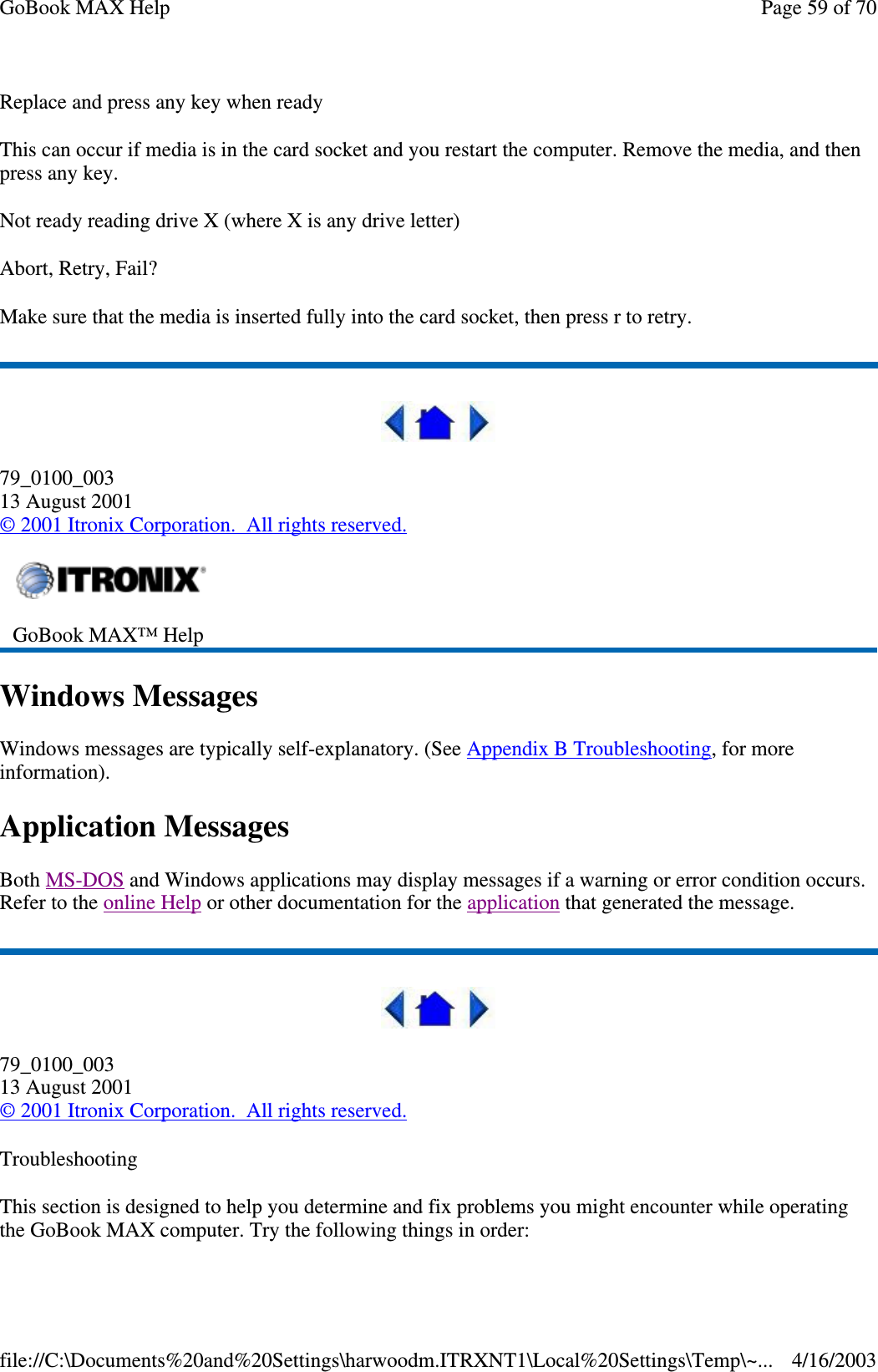 Replace and press any key when ready This can occur if media is in the card socket and you restart the computer. Remove the media, and then press any key. Not ready reading drive X (where X is any drive letter) Abort, Retry, Fail? Make sure that the media is inserted fully into the card socket, then press r to retry.   79_0100_003 13 August 2001 © 2001 Itronix Corporation. All rights reserved. Windows Messages Windows messages are typically self-explanatory. (See Appendix B Troubleshooting, for more information). Application Messages Both MS-DOS and Windows applications may display messages if a warning or error condition occurs. Refer to the online Help or other documentation for the application that generated the message.  79_0100_003 13 August 2001 © 2001 Itronix Corporation. All rights reserved. Troubleshooting This section is designed to help you determine and fix problems you might encounter while operating the GoBook MAX computer. Try the following things in order:   GoBook MAX™ Help   Page 59 of 70GoBook MAX Help4/16/2003file://C:\Documents%20and%20Settings\harwoodm.ITRXNT1\Local%20Settings\Temp\~...