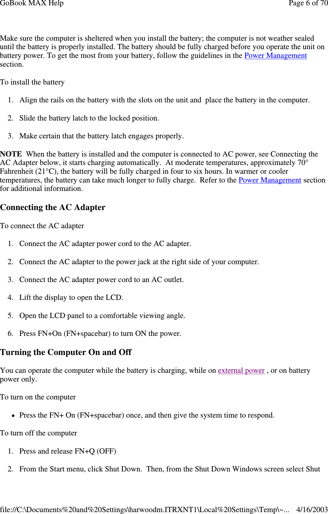 Make sure the computer is sheltered when you install the battery; the computer is not weather sealed until the battery is properly installed. The battery should be fully charged before you operate the unit on battery power. To get the most from your battery, follow the guidelines in the Power Management section. To install the battery 1. Align the rails on the battery with the slots on the unit and place the battery in the computer. 2. Slide the battery latch to the locked position. 3. Make certain that the battery latch engages properly. NOTE When the battery is installed and the computer is connected to AC power, see Connecting the AC Adapter below, it starts charging automatically. At moderate temperatures, approximately 70° Fahrenheit (21°C), the battery will be fully charged in four to six hours. In warmer or cooler temperatures, the battery can take much longer to fully charge. Refer to the Power Management section for additional information. Connecting the AC Adapter To connect the AC adapter 1. Connect the AC adapter power cord to the AC adapter. 2. Connect the AC adapter to the power jack at the right side of your computer. 3. Connect the AC adapter power cord to an AC outlet. 4. Lift the display to open the LCD.  5. Open the LCD panel to a comfortable viewing angle. 6. Press FN+On (FN+spacebar) to turn ON the power. Turning the Computer On and Off You can operate the computer while the battery is charging, while on external power , or on battery power only. To turn on the computer  Press the FN+ On (FN+spacebar) once, and then give the system time to respond.  To turn off the computer  1. Press and release FN+Q (OFF) 2.From the Start menu, click Shut Down. Then, from the Shut Down Windows screen select Shut Page 6 of 70GoBook MAX Help4/16/2003file://C:\Documents%20and%20Settings\harwoodm.ITRXNT1\Local%20Settings\Temp\~...