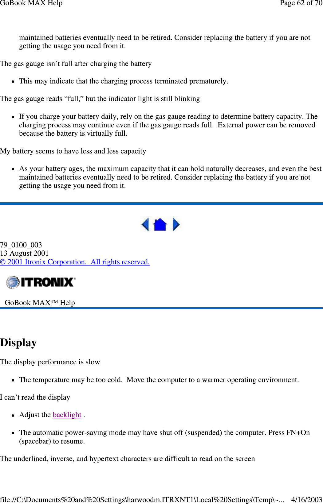 maintained batteries eventually need to be retired. Consider replacing the battery if you are not getting the usage you need from it. The gas gauge isn’ t full after charging the battery This may indicate that the charging process terminated prematurely.  The gas gauge reads “ full,” but the indicator light is still blinking If you charge your battery daily, rely on the gas gauge reading to determine battery capacity. The charging process may continue even if the gas gauge reads full. External power can be removed because the battery is virtually full. My battery seems to have less and less capacity As your battery ages, the maximum capacity that it can hold naturally decreases, and even the best maintained batteries eventually need to be retired. Consider replacing the battery if you are not getting the usage you need from it.  79_0100_003 13 August 2001 © 2001 Itronix Corporation. All rights reserved.  Display  The display performance is slow The temperature may be too cold. Move the computer to a warmer operating environment.  I can’t read the display Adjust the backlight .  The automatic power-saving mode may have shut off (suspended) the computer. Press FN+On (spacebar) to resume. The underlined, inverse, and hypertext characters are difficult to read on the screen  GoBook MAX™ Help   Page 62 of 70GoBook MAX Help4/16/2003file://C:\Documents%20and%20Settings\harwoodm.ITRXNT1\Local%20Settings\Temp\~...