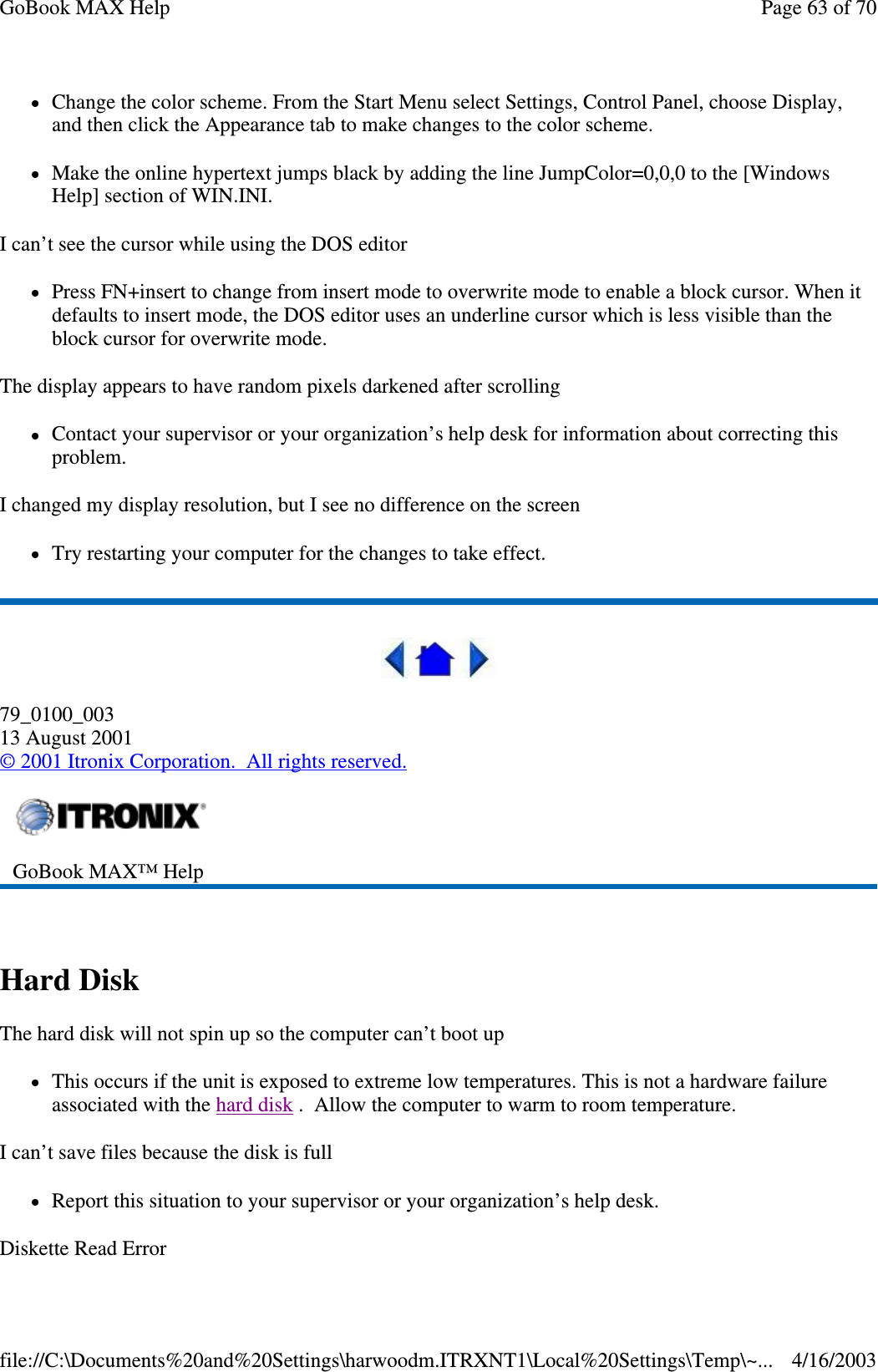 Change the color scheme. From the Start Menu select Settings, Control Panel, choose Display, and then click the Appearance tab to make changes to the color scheme. Make the online hypertext jumps black by adding the line JumpColor=0,0,0 to the [Windows Help] section of WIN.INI. I can’t see the cursor while using the DOS editor Press FN+insert to change from insert mode to overwrite mode to enable a block cursor. When it defaults to insert mode, the DOS editor uses an underline cursor which is less visible than the block cursor for overwrite mode.  The display appears to have random pixels darkened after scrolling Contact your supervisor or your organization’ s help desk for information about correcting this problem. I changed my display resolution, but I see no difference on the screen Try restarting your computer for the changes to take effect.   79_0100_003 13 August 2001 © 2001 Itronix Corporation. All rights reserved.  Hard Disk  The hard disk will not spin up so the computer can’ t boot up This occurs if the unit is exposed to extreme low temperatures. This is not a hardware failure associated with the hard disk . Allow the computer to warm to room temperature.  I can’t save files because the disk is full Report this situation to your supervisor or your organization’ s help desk. Diskette Read Error  GoBook MAX™ Help   Page 63 of 70GoBook MAX Help4/16/2003file://C:\Documents%20and%20Settings\harwoodm.ITRXNT1\Local%20Settings\Temp\~...