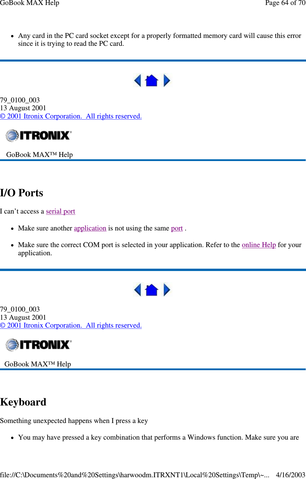 Any card in the PC card socket except for a properly formatted memory card will cause this error since it is trying to read the PC card.  79_0100_003 13 August 2001 © 2001 Itronix Corporation. All rights reserved.  I/O Ports  I can’t access a serial port  Make sure another application is not using the same port .  Make sure the correct COM port is selected in your application. Refer to the online Help for your application.  79_0100_003 13 August 2001 © 2001 Itronix Corporation. All rights reserved.  Keyboard  Something unexpected happens when I press a key You may have pressed a key combination that performs a Windows function. Make sure you are  GoBook MAX™ Help    GoBook MAX™ Help   Page 64 of 70GoBook MAX Help4/16/2003file://C:\Documents%20and%20Settings\harwoodm.ITRXNT1\Local%20Settings\Temp\~...