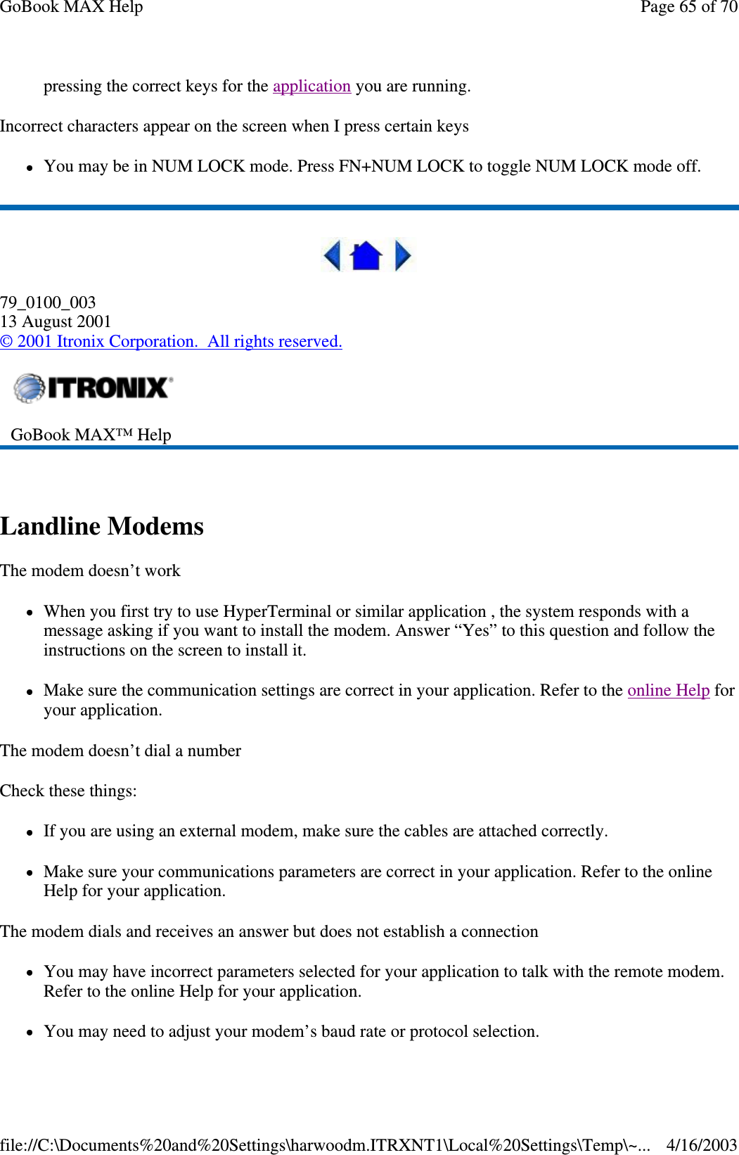 pressing the correct keys for the application you are running.  Incorrect characters appear on the screen when I press certain keys You may be in NUM LOCK mode. Press FN+NUM LOCK to toggle NUM LOCK mode off.  79_0100_003 13 August 2001 © 2001 Itronix Corporation. All rights reserved.  Landline Modems  The modem doesn’ t work When you first try to use HyperTerminal or similar application , the system responds with a message asking if you want to install the modem. Answer “ Yes” to this question and follow the instructions on the screen to install it. Make sure the communication settings are correct in your application. Refer to the online Help for your application. The modem doesn’ t dial a number Check these things: If you are using an external modem, make sure the cables are attached correctly. Make sure your communications parameters are correct in your application. Refer to the online Help for your application. The modem dials and receives an answer but does not establish a connection You may have incorrect parameters selected for your application to talk with the remote modem. Refer to the online Help for your application. You may need to adjust your modem’s baud rate or protocol selection.  GoBook MAX™ Help   Page 65 of 70GoBook MAX Help4/16/2003file://C:\Documents%20and%20Settings\harwoodm.ITRXNT1\Local%20Settings\Temp\~...