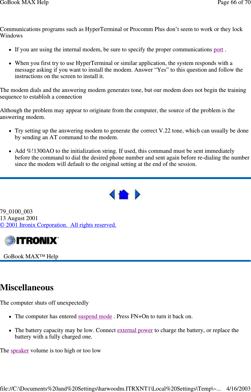 Communications programs such as HyperTerminal or Procomm Plus don’ t seem to work or they lock Windows If you are using the internal modem, be sure to specify the proper communications port .  When you first try to use HyperTerminal or similar application, the system responds with a message asking if you want to install the modem. Answer “ Yes” to this question and follow the instructions on the screen to install it. The modem dials and the answering modem generates tone, but our modem does not begin the training sequence to establish a connection Although the problem may appear to originate from the computer, the source of the problem is the answering modem.  Try setting up the answering modem to generate the correct V.22 tone, which can usually be done by sending an AT command to the modem.  Add %!1300AO to the initialization string. If used, this command must be sent immediately before the command to dial the desired phone number and sent again before re-dialing the number since the modem will default to the original setting at the end of the session.    79_0100_003 13 August 2001 © 2001 Itronix Corporation. All rights reserved.  Miscellaneous  The computer shuts off unexpectedly The computer has entered suspend mode . Press FN+On to turn it back on. The battery capacity may be low. Connect external power to charge the battery, or replace the battery with a fully charged one. The speaker volume is too high or too low  GoBook MAX™ Help   Page 66 of 70GoBook MAX Help4/16/2003file://C:\Documents%20and%20Settings\harwoodm.ITRXNT1\Local%20Settings\Temp\~...