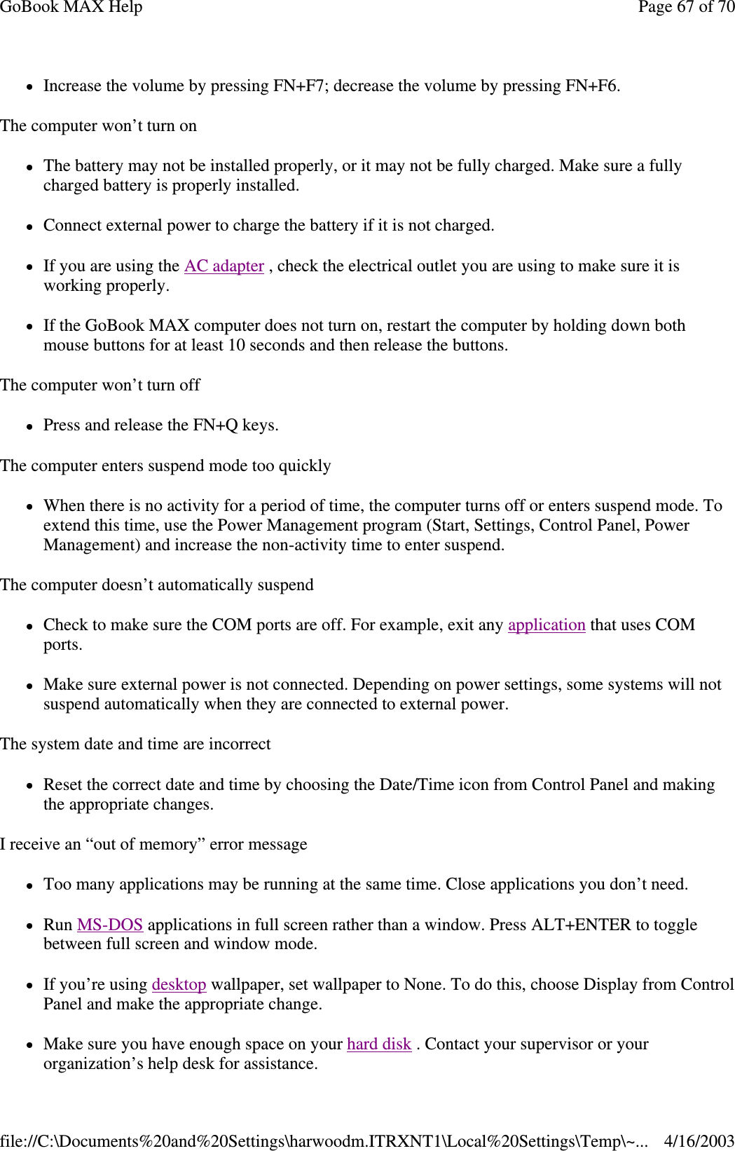 Increase the volume by pressing FN+F7; decrease the volume by pressing FN+F6. The computer won’ t turn on The battery may not be installed properly, or it may not be fully charged. Make sure a fully charged battery is properly installed. Connect external power to charge the battery if it is not charged. If you are using the AC adapter , check the electrical outlet you are using to make sure it is working properly. If the GoBook MAX computer does not turn on, restart the computer by holding down both mouse buttons for at least 10 seconds and then release the buttons. The computer won’ t turn off Press and release the FN+Q keys. The computer enters suspend mode too quickly When there is no activity for a period of time, the computer turns off or enters suspend mode. To extend this time, use the Power Management program (Start, Settings, Control Panel, Power Management) and increase the non-activity time to enter suspend.  The computer doesn’ t automatically suspend Check to make sure the COM ports are off. For example, exit any application that uses COM ports. Make sure external power is not connected. Depending on power settings, some systems will not suspend automatically when they are connected to external power. The system date and time are incorrect Reset the correct date and time by choosing the Date/Time icon from Control Panel and making the appropriate changes. I receive an “ out of memory”  error message Too many applications may be running at the same time. Close applications you don’ t need. Run MS-DOS applications in full screen rather than a window. Press ALT+ENTER to toggle between full screen and window mode. If you’ re using desktop wallpaper, set wallpaper to None. To do this, choose Display from Control Panel and make the appropriate change. Make sure you have enough space on your hard disk . Contact your supervisor or your organization’s help desk for assistance. Page 67 of 70GoBook MAX Help4/16/2003file://C:\Documents%20and%20Settings\harwoodm.ITRXNT1\Local%20Settings\Temp\~...