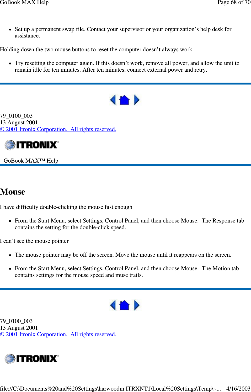 Set up a permanent swap file. Contact your supervisor or your organization’ s help desk for assistance. Holding down the two mouse buttons to reset the computer doesn’ t always work Try resetting the computer again. If this doesn’ t work, remove all power, and allow the unit to remain idle for ten minutes. After ten minutes, connect external power and retry.  79_0100_003 13 August 2001 © 2001 Itronix Corporation. All rights reserved.  Mouse  I have difficulty double-clicking the mouse fast enough From the Start Menu, select Settings, Control Panel, and then choose Mouse. The Response tab contains the setting for the double-click speed. I can’t see the mouse pointer The mouse pointer may be off the screen. Move the mouse until it reappears on the screen. From the Start Menu, select Settings, Control Panel, and then choose Mouse. The Motion tab contains settings for the mouse speed and muse trails.  79_0100_003 13 August 2001 © 2001 Itronix Corporation. All rights reserved.  GoBook MAX™ Help     Page 68 of 70GoBook MAX Help4/16/2003file://C:\Documents%20and%20Settings\harwoodm.ITRXNT1\Local%20Settings\Temp\~...