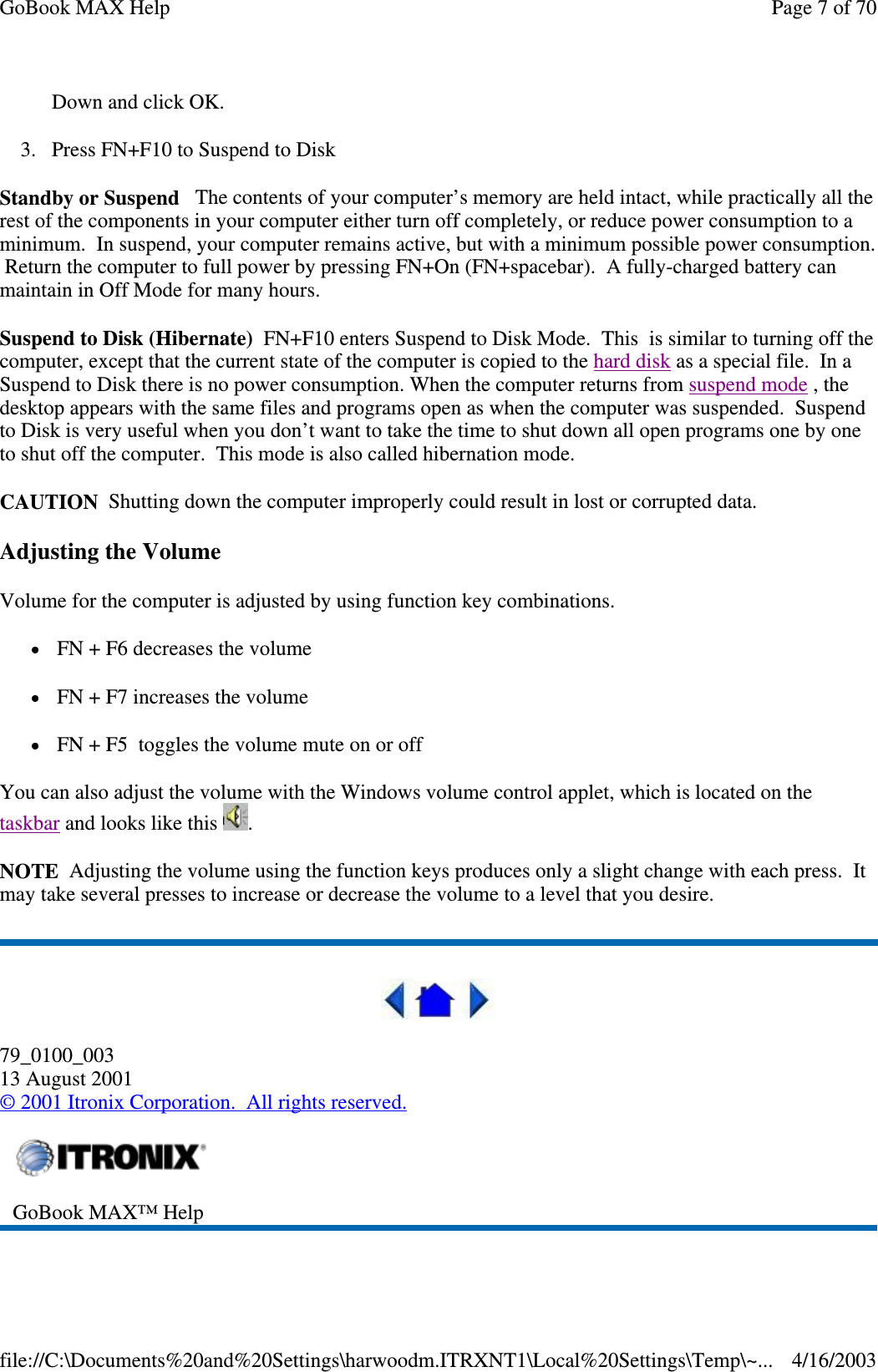 Down and click OK.  3. Press FN+F10 to Suspend to Disk Standby or Suspend The contents of your computer’s memory are held intact, while practically all the rest of the components in your computer either turn off completely, or reduce power consumption to a minimum. In suspend, your computer remains active, but with a minimum possible power consumption. Return the computer to full power by pressing FN+On (FN+spacebar). A fully-charged battery can maintain in Off Mode for many hours. Suspend to Disk (Hibernate) FN+F10 enters Suspend to Disk Mode. This is similar to turning off the computer, except that the current state of the computer is copied to the hard disk as a special file. In a Suspend to Disk there is no power consumption. When the computer returns from suspend mode , the desktop appears with the same files and programs open as when the computer was suspended. Suspend to Disk is very useful when you don’t want to take the time to shut down all open programs one by one to shut off the computer. This mode is also called hibernation mode. CAUTION Shutting down the computer improperly could result in lost or corrupted data. Adjusting the Volume Volume for the computer is adjusted by using function key combinations.  FN + F6 decreases the volume  FN + F7 increases the volume FN + F5 toggles the volume mute on or off You can also adjust the volume with the Windows volume control applet, which is located on the taskbar and looks like this  . NOTE Adjusting the volume using the function keys produces only a slight change with each press. It may take several presses to increase or decrease the volume to a level that you desire.   79_0100_003 13 August 2001 © 2001 Itronix Corporation. All rights reserved.   GoBook MAX™ Help  Page 7 of 70GoBook MAX Help4/16/2003file://C:\Documents%20and%20Settings\harwoodm.ITRXNT1\Local%20Settings\Temp\~...