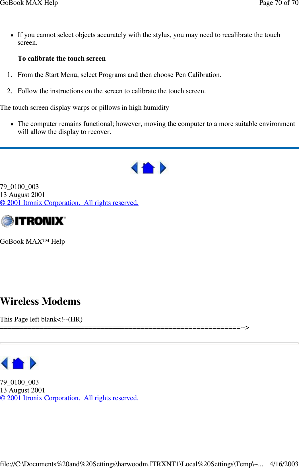 If you cannot select objects accurately with the stylus, you may need to recalibrate the touch screen.   To calibrate the touch screen 1. From the Start Menu, select Programs and then choose Pen Calibration. 2. Follow the instructions on the screen to calibrate the touch screen.  The touch screen display warps or pillows in high humidity The computer remains functional; however, moving the computer to a more suitable environment will allow the display to recover.  79_0100_003 13 August 2001 © 2001 Itronix Corporation. All rights reserved.  Wireless Modems  This Page left blank&lt;!--(HR)============================================================--&gt;  79_0100_003 13 August 2001 © 2001 Itronix Corporation. All rights reserved.  GoBook MAX™ Help    Page 70 of 70GoBook MAX Help4/16/2003file://C:\Documents%20and%20Settings\harwoodm.ITRXNT1\Local%20Settings\Temp\~...