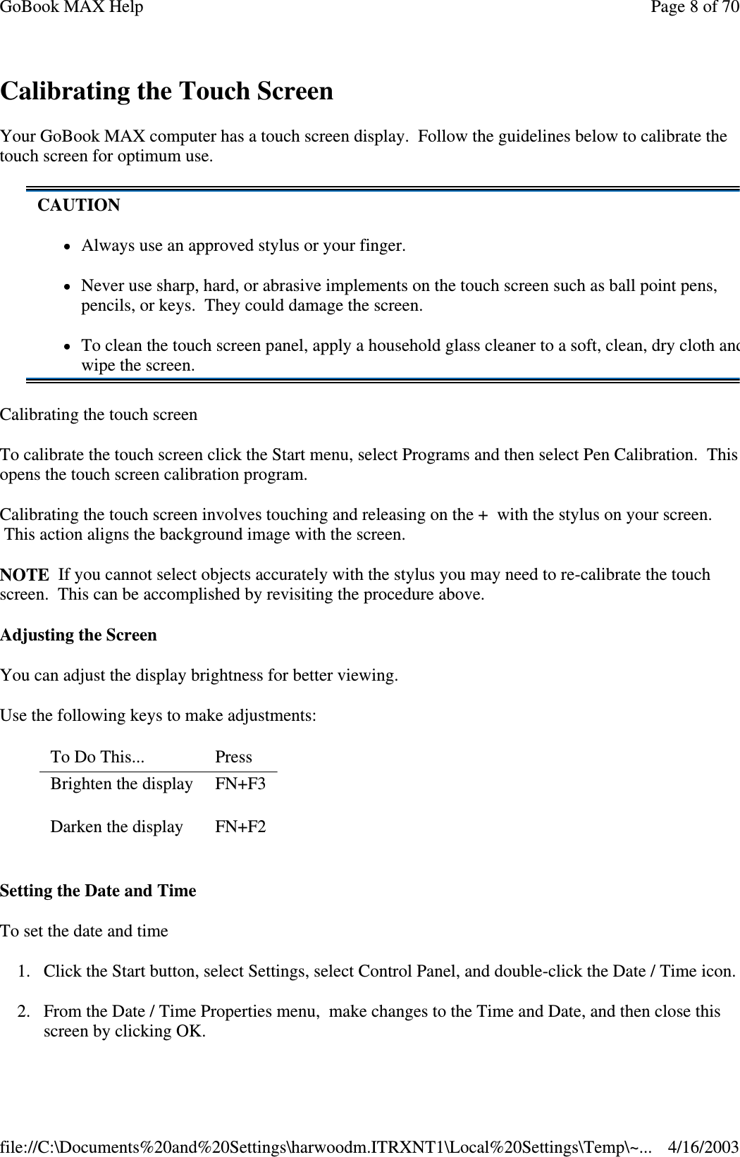 Calibrating the Touch Screen Your GoBook MAX computer has a touch screen display. Follow the guidelines below to calibrate the touch screen for optimum use. Calibrating the touch screen To calibrate the touch screen click the Start menu, select Programs and then select Pen Calibration. This opens the touch screen calibration program. Calibrating the touch screen involves touching and releasing on the + with the stylus on your screen. This action aligns the background image with the screen.  NOTE If you cannot select objects accurately with the stylus you may need to re-calibrate the touch screen. This can be accomplished by revisiting the procedure above. Adjusting the Screen You can adjust the display brightness for better viewing. Use the following keys to make adjustments: Setting the Date and Time To set the date and time  1. Click the Start button, select Settings, select Control Panel, and double-click the Date / Time icon. 2. From the Date / Time Properties menu, make changes to the Time and Date, and then close this screen by clicking OK.  CAUTION Always use an approved stylus or your finger. Never use sharp, hard, or abrasive implements on the touch screen such as ball point pens, pencils, or keys. They could damage the screen. To clean the touch screen panel, apply a household glass cleaner to a soft, clean, dry cloth and wipe the screen. To Do This...   Press  Brighten the display   FN+F3 Darken the display   FN+F2 Page 8 of 70GoBook MAX Help4/16/2003file://C:\Documents%20and%20Settings\harwoodm.ITRXNT1\Local%20Settings\Temp\~...