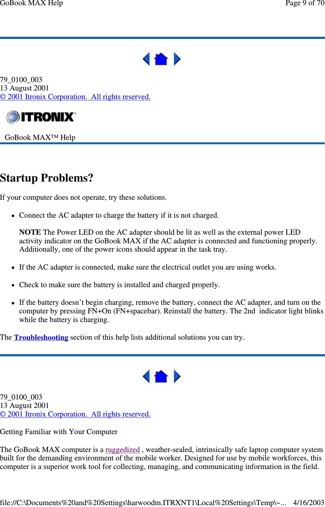  79_0100_003 13 August 2001 © 2001 Itronix Corporation. All rights reserved.  Startup Problems? If your computer does not operate, try these solutions.  Connect the AC adapter to charge the battery if it is not charged.  NOTE The Power LED on the AC adapter should be lit as well as the external power LED activity indicator on the GoBook MAX if the AC adapter is connected and functioning properly. Additionally, one of the power icons should appear in the task tray.  If the AC adapter is connected, make sure the electrical outlet you are using works. Check to make sure the battery is installed and charged properly.  If the battery doesn’ t begin charging, remove the battery, connect the AC adapter, and turn on the computer by pressing FN+On (FN+spacebar). Reinstall the battery. The 2nd indicator light blinks while the battery is charging. The Troubleshooting section of this help lists additional solutions you can try.  79_0100_003 13 August 2001 © 2001 Itronix Corporation. All rights reserved. Getting Familiar with Your Computer The GoBook MAX computer is a ruggedized , weather-sealed, intrinsically safe laptop computer system built for the demanding environment of the mobile worker. Designed for use by mobile workforces, this computer is a superior work tool for collecting, managing, and communicating information in the field.  GoBook MAX™ Help   Page 9 of 70GoBook MAX Help4/16/2003file://C:\Documents%20and%20Settings\harwoodm.ITRXNT1\Local%20Settings\Temp\~...