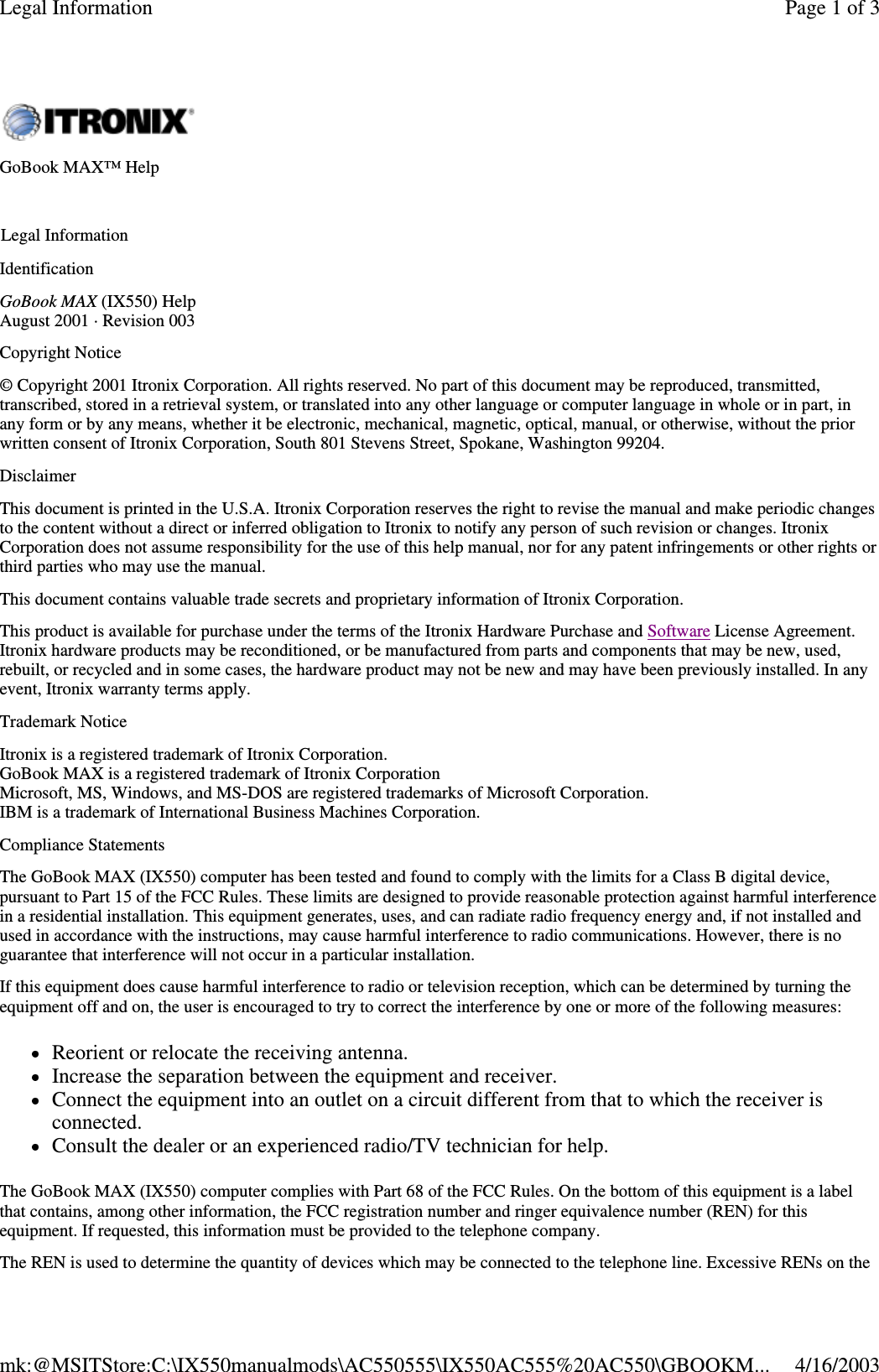 Identification GoBook MAX (IX550) Help August 2001 · Revision 003 Copyright Notice © Copyright 2001 Itronix Corporation. All rights reserved. No part of this document may be reproduced, transmitted, transcribed, stored in a retrieval system, or translated into any other language or computer language in whole or in part, in any form or by any means, whether it be electronic, mechanical, magnetic, optical, manual, or otherwise, without the prior written consent of Itronix Corporation, South 801 Stevens Street, Spokane, Washington 99204. Disclaimer This document is printed in the U.S.A. Itronix Corporation reserves the right to revise the manual and make periodic changes to the content without a direct or inferred obligation to Itronix to notify any person of such revision or changes. Itronix Corporation does not assume responsibility for the use of this help manual, nor for any patent infringements or other rights or third parties who may use the manual. This document contains valuable trade secrets and proprietary information of Itronix Corporation. This product is available for purchase under the terms of the Itronix Hardware Purchase and Software License Agreement. Itronix hardware products may be reconditioned, or be manufactured from parts and components that may be new, used, rebuilt, or recycled and in some cases, the hardware product may not be new and may have been previously installed. In any event, Itronix warranty terms apply.  Trademark Notice Itronix is a registered trademark of Itronix Corporation. GoBook MAX is a registered trademark of Itronix Corporation Microsoft, MS, Windows, and MS-DOS are registered trademarks of Microsoft Corporation. IBM is a trademark of International Business Machines Corporation. Compliance Statements The GoBook MAX (IX550) computer has been tested and found to comply with the limits for a Class B digital device, pursuant to Part 15 of the FCC Rules. These limits are designed to provide reasonable protection against harmful interference in a residential installation. This equipment generates, uses, and can radiate radio frequency energy and, if not installed and used in accordance with the instructions, may cause harmful interference to radio communications. However, there is no guarantee that interference will not occur in a particular installation. If this equipment does cause harmful interference to radio or television reception, which can be determined by turning the equipment off and on, the user is encouraged to try to correct the interference by one or more of the following measures: Reorient or relocate the receiving antenna.  Increase the separation between the equipment and receiver.  Connect the equipment into an outlet on a circuit different from that to which the receiver is connected.  Consult the dealer or an experienced radio/TV technician for help. The GoBook MAX (IX550) computer complies with Part 68 of the FCC Rules. On the bottom of this equipment is a label that contains, among other information, the FCC registration number and ringer equivalence number (REN) for this equipment. If requested, this information must be provided to the telephone company. The REN is used to determine the quantity of devices which may be connected to the telephone line. Excessive RENs on the GoBook MAX™ Help   Legal Information Page 1 of 3Legal Information4/16/2003mk:@MSITStore:C:\IX550manualmods\AC550555\IX550AC555%20AC550\GBOOKM...