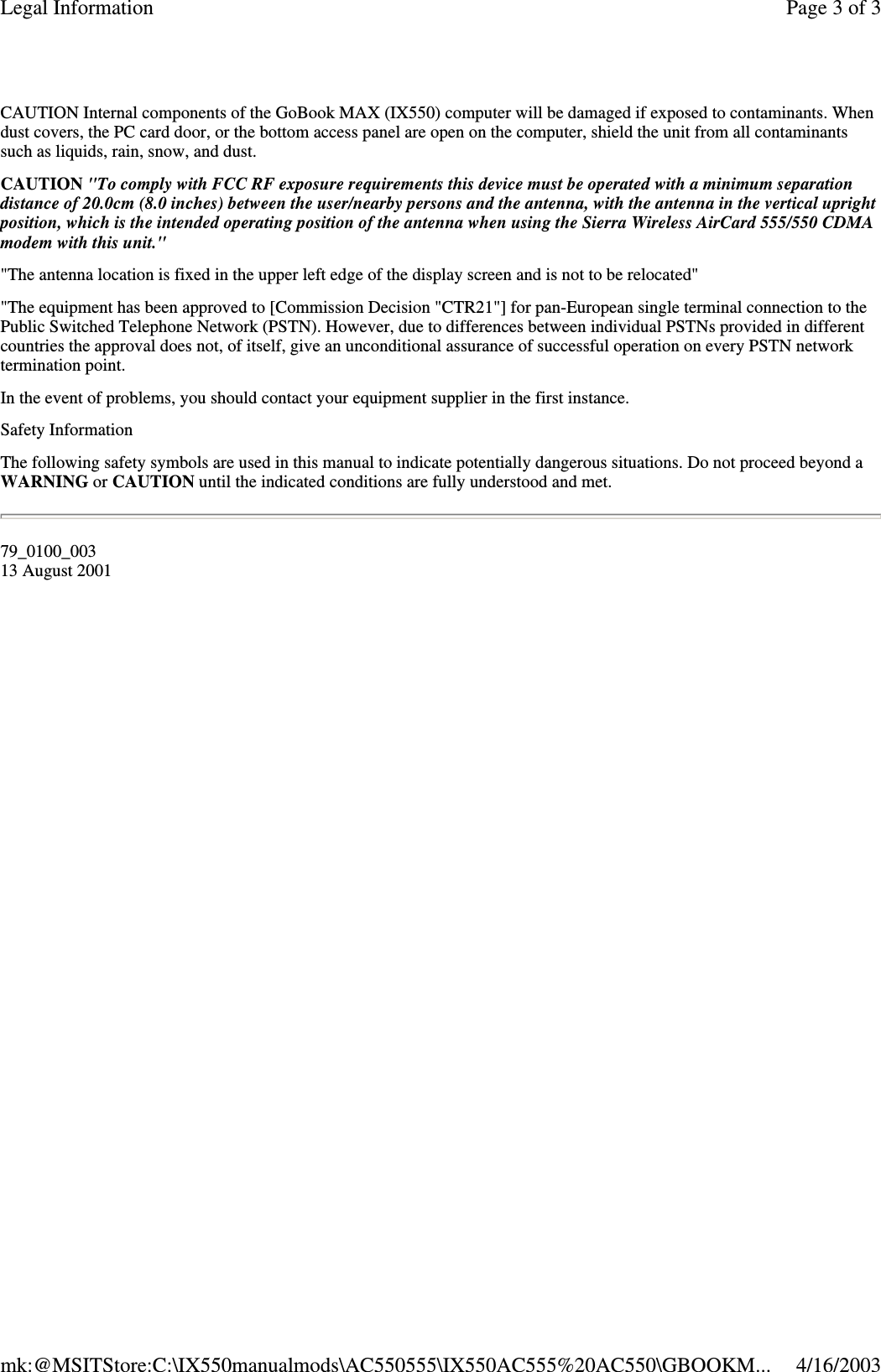 CAUTION Internal components of the GoBook MAX (IX550) computer will be damaged if exposed to contaminants. When dust covers, the PC card door, or the bottom access panel are open on the computer, shield the unit from all contaminants such as liquids, rain, snow, and dust. CAUTION &quot;To comply with FCC RF exposure requirements this device must be operated with a minimum separation distance of 20.0cm (8.0 inches) between the user/nearby persons and the antenna, with the antenna in the vertical upright position, which is the intended operating position of the antenna when using the Sierra Wireless AirCard 555/550 CDMA modem with this unit.&quot; &quot;The antenna location is fixed in the upper left edge of the display screen and is not to be relocated&quot; &quot;The equipment has been approved to [Commission Decision &quot;CTR21&quot;] for pan-European single terminal connection to the Public Switched Telephone Network (PSTN). However, due to differences between individual PSTNs provided in different countries the approval does not, of itself, give an unconditional assurance of successful operation on every PSTN network termination point. In the event of problems, you should contact your equipment supplier in the first instance. Safety Information The following safety symbols are used in this manual to indicate potentially dangerous situations. Do not proceed beyond a WARNING or CAUTION until the indicated conditions are fully understood and met. 79_0100_003 13 August 2001 Page 3 of 3Legal Information4/16/2003mk:@MSITStore:C:\IX550manualmods\AC550555\IX550AC555%20AC550\GBOOKM...