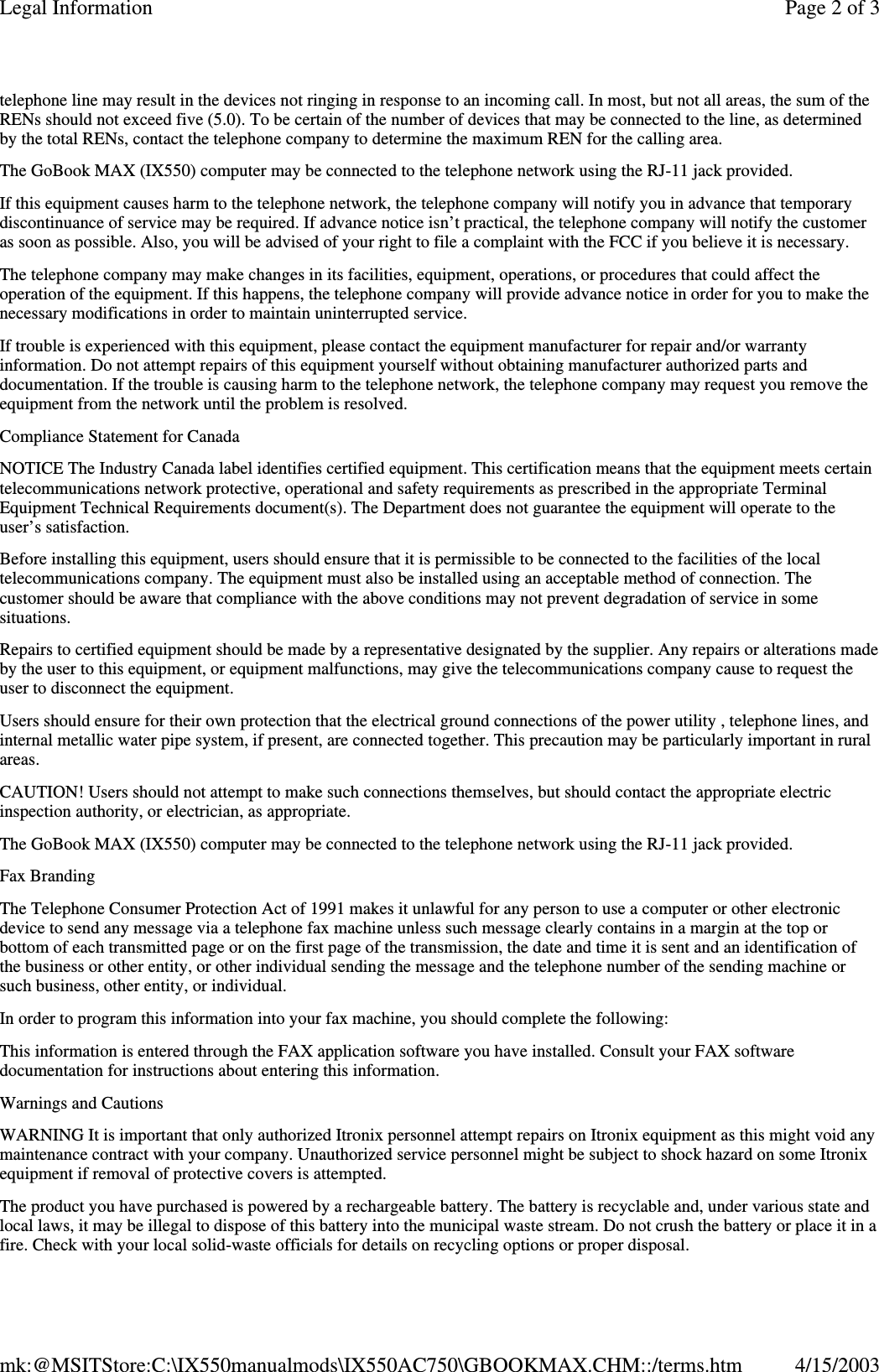 telephone line may result in the devices not ringing in response to an incoming call. In most, but not all areas, the sum of the RENs should not exceed five (5.0). To be certain of the number of devices that may be connected to the line, as determined by the total RENs, contact the telephone company to determine the maximum REN for the calling area. The GoBook MAX (IX550) computer may be connected to the telephone network using the RJ-11 jack provided. If this equipment causes harm to the telephone network, the telephone company will notify you in advance that temporary discontinuance of service may be required. If advance notice isn’t practical, the telephone company will notify the customer as soon as possible. Also, you will be advised of your right to file a complaint with the FCC if you believe it is necessary. The telephone company may make changes in its facilities, equipment, operations, or procedures that could affect the operation of the equipment. If this happens, the telephone company will provide advance notice in order for you to make the necessary modifications in order to maintain uninterrupted service. If trouble is experienced with this equipment, please contact the equipment manufacturer for repair and/or warranty information. Do not attempt repairs of this equipment yourself without obtaining manufacturer authorized parts and documentation. If the trouble is causing harm to the telephone network, the telephone company may request you remove the equipment from the network until the problem is resolved. Compliance Statement for Canada NOTICE The Industry Canada label identifies certified equipment. This certification means that the equipment meets certain telecommunications network protective, operational and safety requirements as prescribed in the appropriate Terminal Equipment Technical Requirements document(s). The Department does not guarantee the equipment will operate to the user’s satisfaction. Before installing this equipment, users should ensure that it is permissible to be connected to the facilities of the local telecommunications company. The equipment must also be installed using an acceptable method of connection. The customer should be aware that compliance with the above conditions may not prevent degradation of service in some situations. Repairs to certified equipment should be made by a representative designated by the supplier. Any repairs or alterations made by the user to this equipment, or equipment malfunctions, may give the telecommunications company cause to request the user to disconnect the equipment. Users should ensure for their own protection that the electrical ground connections of the power utility , telephone lines, and internal metallic water pipe system, if present, are connected together. This precaution may be particularly important in rural areas. CAUTION! Users should not attempt to make such connections themselves, but should contact the appropriate electric inspection authority, or electrician, as appropriate. The GoBook MAX (IX550) computer may be connected to the telephone network using the RJ-11 jack provided. Fax Branding The Telephone Consumer Protection Act of 1991 makes it unlawful for any person to use a computer or other electronic device to send any message via a telephone fax machine unless such message clearly contains in a margin at the top or bottom of each transmitted page or on the first page of the transmission, the date and time it is sent and an identification of the business or other entity, or other individual sending the message and the telephone number of the sending machine or such business, other entity, or individual. In order to program this information into your fax machine, you should complete the following: This information is entered through the FAX application software you have installed. Consult your FAX software documentation for instructions about entering this information. Warnings and Cautions WARNING It is important that only authorized Itronix personnel attempt repairs on Itronix equipment as this might void any maintenance contract with your company. Unauthorized service personnel might be subject to shock hazard on some Itronix equipment if removal of protective covers is attempted. The product you have purchased is powered by a rechargeable battery. The battery is recyclable and, under various state and local laws, it may be illegal to dispose of this battery into the municipal waste stream. Do not crush the battery or place it in a fire. Check with your local solid-waste officials for details on recycling options or proper disposal. Page 2 of 3Legal Information4/15/2003mk:@MSITStore:C:\IX550manualmods\IX550AC750\GBOOKMAX.CHM::/terms.htm