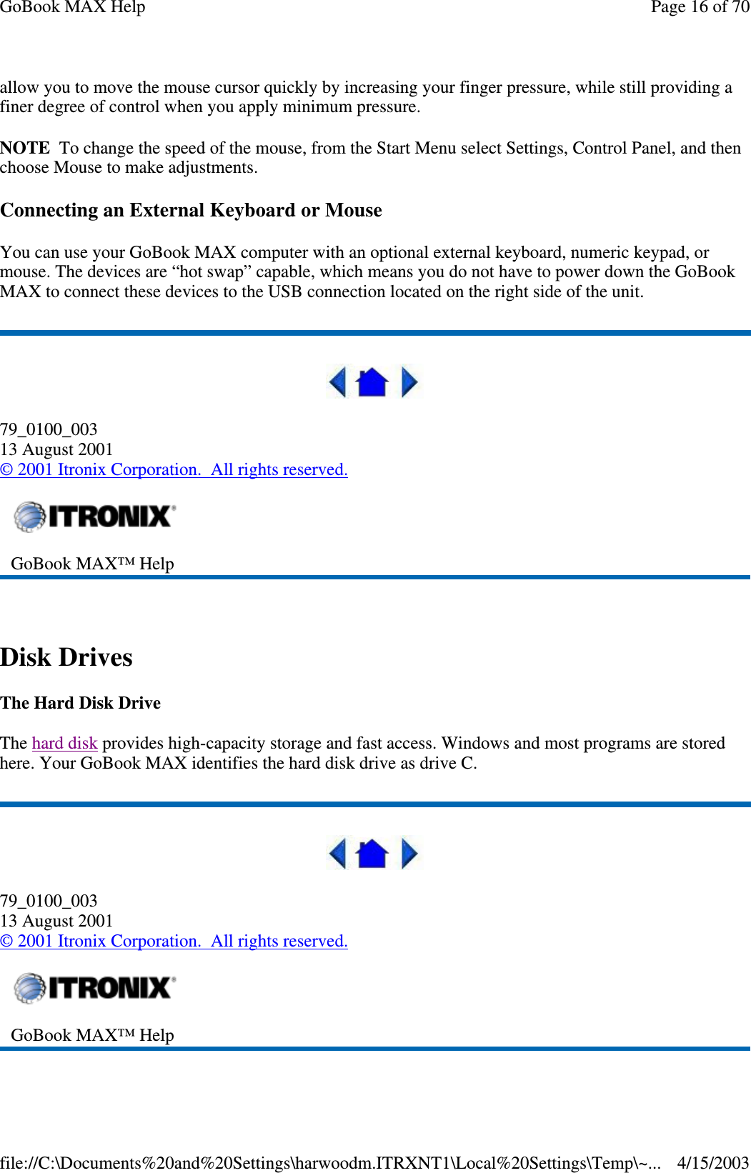 allow you to move the mouse cursor quickly by increasing your finger pressure, while still providing a finer degree of control when you apply minimum pressure. NOTE To change the speed of the mouse, from the Start Menu select Settings, Control Panel, and then choose Mouse to make adjustments.  Connecting an External Keyboard or Mouse You can use your GoBook MAX computer with an optional external keyboard, numeric keypad, or mouse. The devices are “ hot swap”  capable, which means you do not have to power down the GoBook MAX to connect these devices to the USB connection located on the right side of the unit.   79_0100_003 13 August 2001 © 2001 Itronix Corporation. All rights reserved.  Disk Drives The Hard Disk Drive The hard disk provides high-capacity storage and fast access. Windows and most programs are stored here. Your GoBook MAX identifies the hard disk drive as drive C.  79_0100_003 13 August 2001 © 2001 Itronix Corporation. All rights reserved.   GoBook MAX™ Help   GoBook MAX™ Help  Page 16 of 70GoBook MAX Help4/15/2003file://C:\Documents%20and%20Settings\harwoodm.ITRXNT1\Local%20Settings\Temp\~...