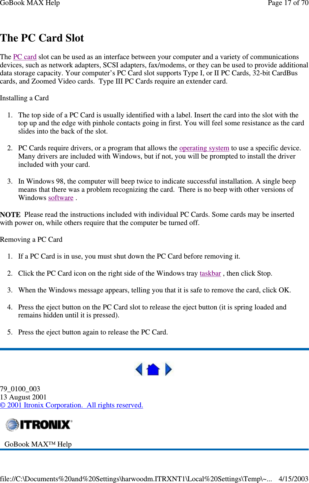 The PC Card Slot The PC card slot can be used as an interface between your computer and a variety of communications devices, such as network adapters, SCSI adapters, fax/modems, or they can be used to provide additional data storage capacity. Your computer’ s PC Card slot supports Type I, or II PC Cards, 32-bit CardBus cards, and Zoomed Video cards. Type III PC Cards require an extender card. Installing a Card 1. The top side of a PC Card is usually identified with a label. Insert the card into the slot with the top up and the edge with pinhole contacts going in first. You will feel some resistance as the card slides into the back of the slot. 2. PC Cards require drivers, or a program that allows the operating system to use a specific device. Many drivers are included with Windows, but if not, you will be prompted to install the driver included with your card. 3. In Windows 98, the computer will beep twice to indicate successful installation. A single beep means that there was a problem recognizing the card. There is no beep with other versions of Windows software .  NOTE Please read the instructions included with individual PC Cards. Some cards may be inserted with power on, while others require that the computer be turned off.  Removing a PC Card 1. If a PC Card is in use, you must shut down the PC Card before removing it. 2. Click the PC Card icon on the right side of the Windows tray taskbar , then click Stop.  3. When the Windows message appears, telling you that it is safe to remove the card, click OK. 4. Press the eject button on the PC Card slot to release the eject button (it is spring loaded and remains hidden until it is pressed).  5. Press the eject button again to release the PC Card.  79_0100_003 13 August 2001 © 2001 Itronix Corporation. All rights reserved.  GoBook MAX™ Help  Page 17 of 70GoBook MAX Help4/15/2003file://C:\Documents%20and%20Settings\harwoodm.ITRXNT1\Local%20Settings\Temp\~...
