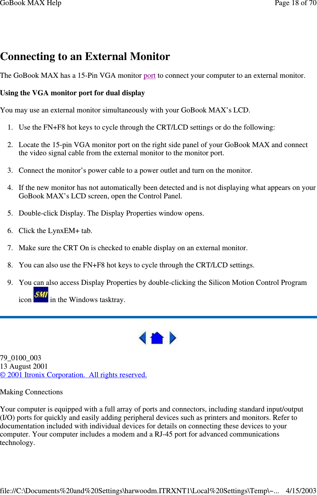  Connecting to an External Monitor The GoBook MAX has a 15-Pin VGA monitor port to connect your computer to an external monitor. Using the VGA monitor port for dual display You may use an external monitor simultaneously with your GoBook MAX’ s LCD. 1. Use the FN+F8 hot keys to cycle through the CRT/LCD settings or do the following: 2. Locate the 15-pin VGA monitor port on the right side panel of your GoBook MAX and connect the video signal cable from the external monitor to the monitor port. 3. Connect the monitor’ s power cable to a power outlet and turn on the monitor. 4.If the new monitor has not automatically been detected and is not displaying what appears on your GoBook MAX’ s LCD screen, open the Control Panel.  5. Double-click Display. The Display Properties window opens. 6. Click the LynxEM+ tab. 7. Make sure the CRT On is checked to enable display on an external monitor. 8. You can also use the FN+F8 hot keys to cycle through the CRT/LCD settings. 9. You can also access Display Properties by double-clicking the Silicon Motion Control Program icon   in the Windows tasktray.  79_0100_003 13 August 2001 © 2001 Itronix Corporation. All rights reserved. Making Connections Your computer is equipped with a full array of ports and connectors, including standard input/output (I/O) ports for quickly and easily adding peripheral devices such as printers and monitors. Refer to documentation included with individual devices for details on connecting these devices to your computer. Your computer includes a modem and a RJ-45 port for advanced communications technology. Page 18 of 70GoBook MAX Help4/15/2003file://C:\Documents%20and%20Settings\harwoodm.ITRXNT1\Local%20Settings\Temp\~...