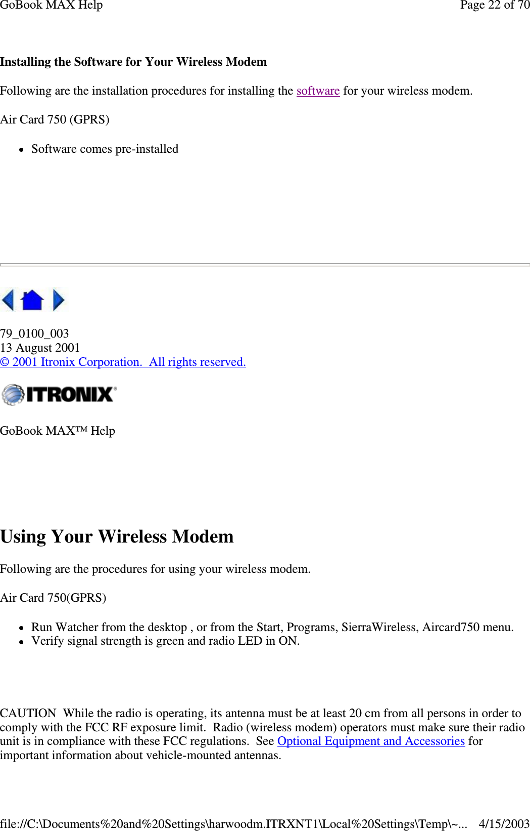 Installing the Software for Your Wireless Modem Following are the installation procedures for installing the software for your wireless modem.  Air Card 750 (GPRS) Software comes pre-installed     79_0100_003 13 August 2001 © 2001 Itronix Corporation. All rights reserved.  Using Your Wireless Modem Following are the procedures for using your wireless modem. Air Card 750(GPRS) Run Watcher from the desktop , or from the Start, Programs, SierraWireless, Aircard750 menu.  Verify signal strength is green and radio LED in ON.   CAUTION While the radio is operating, its antenna must be at least 20 cm from all persons in order to comply with the FCC RF exposure limit. Radio (wireless modem) operators must make sure their radio unit is in compliance with these FCC regulations. See Optional Equipment and Accessories for important information about vehicle-mounted antennas. GoBook MAX™ Help   Page 22 of 70GoBook MAX Help4/15/2003file://C:\Documents%20and%20Settings\harwoodm.ITRXNT1\Local%20Settings\Temp\~...