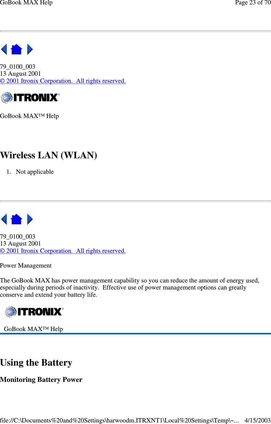  79_0100_003 13 August 2001 © 2001 Itronix Corporation. All rights reserved.  Wireless LAN (WLAN) 1. Not applicable    79_0100_003 13 August 2001 © 2001 Itronix Corporation. All rights reserved. Power Management The GoBook MAX has power management capability so you can reduce the amount of energy used, especially during periods of inactivity. Effective use of power management options can greatly conserve and extend your battery life.  Using the Battery Monitoring Battery Power GoBook MAX™ Help   GoBook MAX™ Help   Page 23 of 70GoBook MAX Help4/15/2003file://C:\Documents%20and%20Settings\harwoodm.ITRXNT1\Local%20Settings\Temp\~...