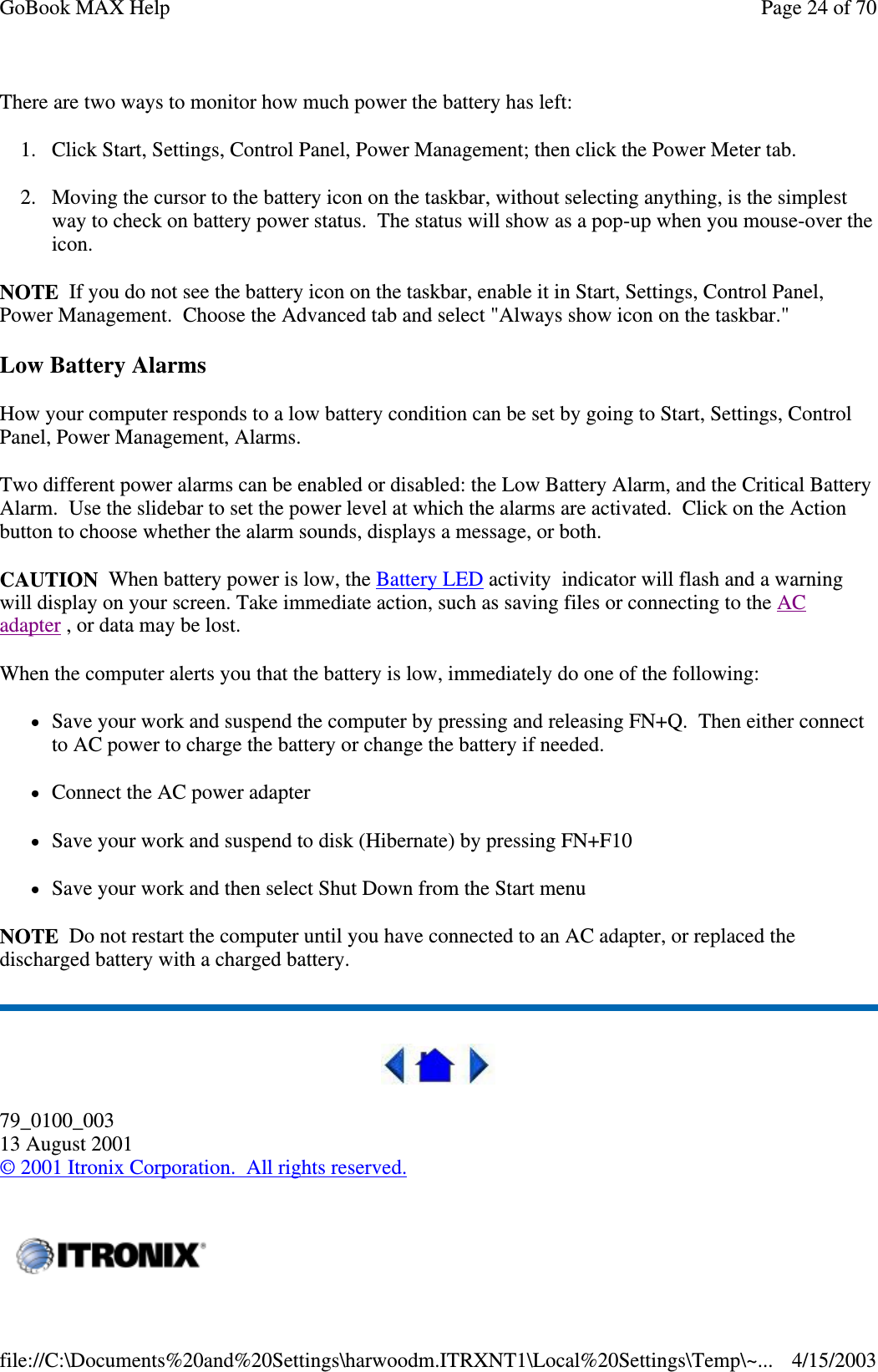 There are two ways to monitor how much power the battery has left: 1. Click Start, Settings, Control Panel, Power Management; then click the Power Meter tab. 2. Moving the cursor to the battery icon on the taskbar, without selecting anything, is the simplest way to check on battery power status. The status will show as a pop-up when you mouse-over the icon. NOTE If you do not see the battery icon on the taskbar, enable it in Start, Settings, Control Panel, Power Management. Choose the Advanced tab and select &quot;Always show icon on the taskbar.&quot; Low Battery Alarms How your computer responds to a low battery condition can be set by going to Start, Settings, Control Panel, Power Management, Alarms. Two different power alarms can be enabled or disabled: the Low Battery Alarm, and the Critical Battery Alarm. Use the slidebar to set the power level at which the alarms are activated. Click on the Action button to choose whether the alarm sounds, displays a message, or both. CAUTION When battery power is low, the Battery LED activity indicator will flash and a warning will display on your screen. Take immediate action, such as saving files or connecting to the AC adapter , or data may be lost.  When the computer alerts you that the battery is low, immediately do one of the following: Save your work and suspend the computer by pressing and releasing FN+Q. Then either connect to AC power to charge the battery or change the battery if needed. Connect the AC power adapter Save your work and suspend to disk (Hibernate) by pressing FN+F10 Save your work and then select Shut Down from the Start menu NOTE Do not restart the computer until you have connected to an AC adapter, or replaced the discharged battery with a charged battery.  79_0100_003 13 August 2001 © 2001 Itronix Corporation. All rights reserved.   Page 24 of 70GoBook MAX Help4/15/2003file://C:\Documents%20and%20Settings\harwoodm.ITRXNT1\Local%20Settings\Temp\~...