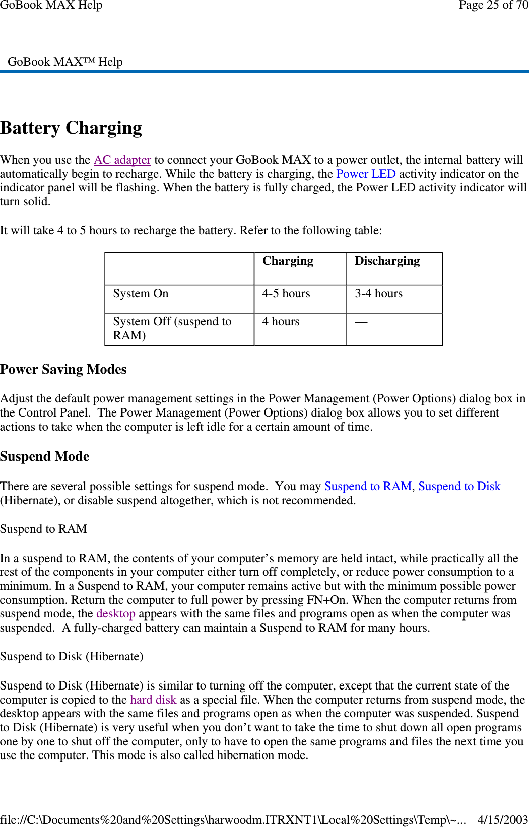  Battery Charging When you use the AC adapter to connect your GoBook MAX to a power outlet, the internal battery will automatically begin to recharge. While the battery is charging, the Power LED activity indicator on the indicator panel will be flashing. When the battery is fully charged, the Power LED activity indicator will turn solid. It will take 4 to 5 hours to recharge the battery. Refer to the following table: Power Saving Modes Adjust the default power management settings in the Power Management (Power Options) dialog box in the Control Panel. The Power Management (Power Options) dialog box allows you to set different actions to take when the computer is left idle for a certain amount of time. Suspend Mode There are several possible settings for suspend mode. You may Suspend to RAM, Suspend to Disk (Hibernate), or disable suspend altogether, which is not recommended. Suspend to RAM  In a suspend to RAM, the contents of your computer’ s memory are held intact, while practically all the rest of the components in your computer either turn off completely, or reduce power consumption to a minimum. In a Suspend to RAM, your computer remains active but with the minimum possible power consumption. Return the computer to full power by pressing FN+On. When the computer returns from suspend mode, the desktop appears with the same files and programs open as when the computer was suspended. A fully-charged battery can maintain a Suspend to RAM for many hours.  Suspend to Disk (Hibernate)  Suspend to Disk (Hibernate) is similar to turning off the computer, except that the current state of the computer is copied to the hard disk as a special file. When the computer returns from suspend mode, the desktop appears with the same files and programs open as when the computer was suspended. Suspend to Disk (Hibernate) is very useful when you don’ t want to take the time to shut down all open programs one by one to shut off the computer, only to have to open the same programs and files the next time you use the computer. This mode is also called hibernation mode. GoBook MAX™ Help    Charging   Discharging System On   4-5 hours   3-4 hours System Off (suspend to RAM)   4 hours   —  Page 25 of 70GoBook MAX Help4/15/2003file://C:\Documents%20and%20Settings\harwoodm.ITRXNT1\Local%20Settings\Temp\~...