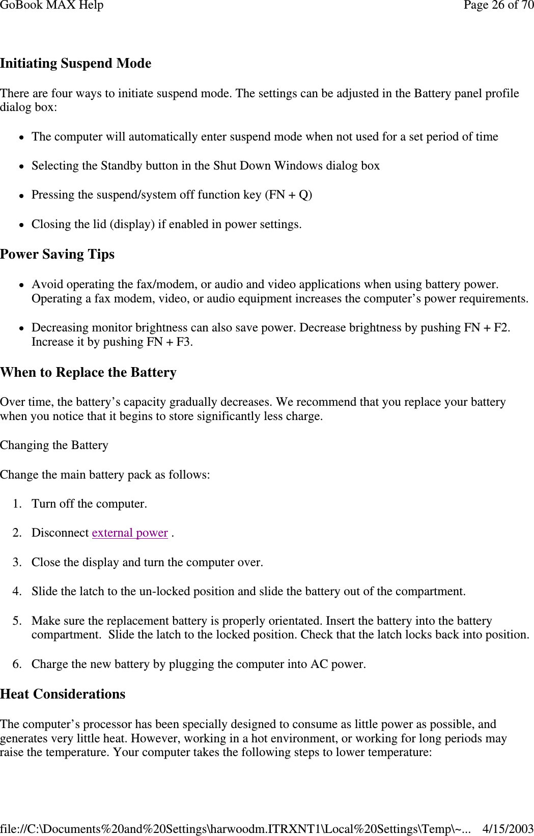 Initiating Suspend Mode There are four ways to initiate suspend mode. The settings can be adjusted in the Battery panel profile dialog box: The computer will automatically enter suspend mode when not used for a set period of time Selecting the Standby button in the Shut Down Windows dialog box Pressing the suspend/system off function key (FN + Q) Closing the lid (display) if enabled in power settings. Power Saving Tips Avoid operating the fax/modem, or audio and video applications when using battery power. Operating a fax modem, video, or audio equipment increases the computer’ s power requirements. Decreasing monitor brightness can also save power. Decrease brightness by pushing FN + F2. Increase it by pushing FN + F3.  When to Replace the Battery Over time, the battery’ s capacity gradually decreases. We recommend that you replace your battery when you notice that it begins to store significantly less charge. Changing the Battery Change the main battery pack as follows: 1. Turn off the computer.  2. Disconnect external power . 3. Close the display and turn the computer over. 4. Slide the latch to the un-locked position and slide the battery out of the compartment. 5. Make sure the replacement battery is properly orientated. Insert the battery into the battery compartment. Slide the latch to the locked position. Check that the latch locks back into position. 6. Charge the new battery by plugging the computer into AC power. Heat Considerations The computer’ s processor has been specially designed to consume as little power as possible, and generates very little heat. However, working in a hot environment, or working for long periods may raise the temperature. Your computer takes the following steps to lower temperature: Page 26 of 70GoBook MAX Help4/15/2003file://C:\Documents%20and%20Settings\harwoodm.ITRXNT1\Local%20Settings\Temp\~...