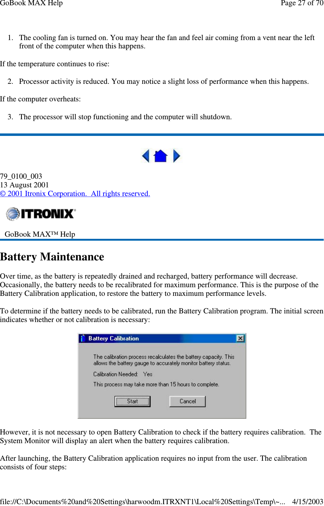 1. The cooling fan is turned on. You may hear the fan and feel air coming from a vent near the left front of the computer when this happens.  If the temperature continues to rise: 2. Processor activity is reduced. You may notice a slight loss of performance when this happens. If the computer overheats: 3. The processor will stop functioning and the computer will shutdown.  79_0100_003 13 August 2001 © 2001 Itronix Corporation. All rights reserved. Battery Maintenance Over time, as the battery is repeatedly drained and recharged, battery performance will decrease. Occasionally, the battery needs to be recalibrated for maximum performance. This is the purpose of the Battery Calibration application, to restore the battery to maximum performance levels.  To determine if the battery needs to be calibrated, run the Battery Calibration program. The initial screen indicates whether or not calibration is necessary:  However, it is not necessary to open Battery Calibration to check if the battery requires calibration. The System Monitor will display an alert when the battery requires calibration.  After launching, the Battery Calibration application requires no input from the user. The calibration consists of four steps:  GoBook MAX™ Help   Page 27 of 70GoBook MAX Help4/15/2003file://C:\Documents%20and%20Settings\harwoodm.ITRXNT1\Local%20Settings\Temp\~...