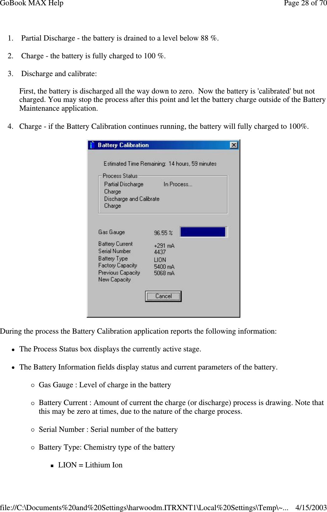 1. Partial Discharge - the battery is drained to a level below 88 %. 2. Charge - the battery is fully charged to 100 %. 3. Discharge and calibrate:  First, the battery is discharged all the way down to zero. Now the battery is &apos;calibrated&apos; but not charged. You may stop the process after this point and let the battery charge outside of the Battery Maintenance application. 4. Charge - if the Battery Calibration continues running, the battery will fully charged to 100%.   During the process the Battery Calibration application reports the following information: The Process Status box displays the currently active stage.  The Battery Information fields display status and current parameters of the battery.  Gas Gauge : Level of charge in the battery Battery Current : Amount of current the charge (or discharge) process is drawing. Note that this may be zero at times, due to the nature of the charge process.  Serial Number : Serial number of the battery  Battery Type: Chemistry type of the battery LION = Lithium Ion Page 28 of 70GoBook MAX Help4/15/2003file://C:\Documents%20and%20Settings\harwoodm.ITRXNT1\Local%20Settings\Temp\~...