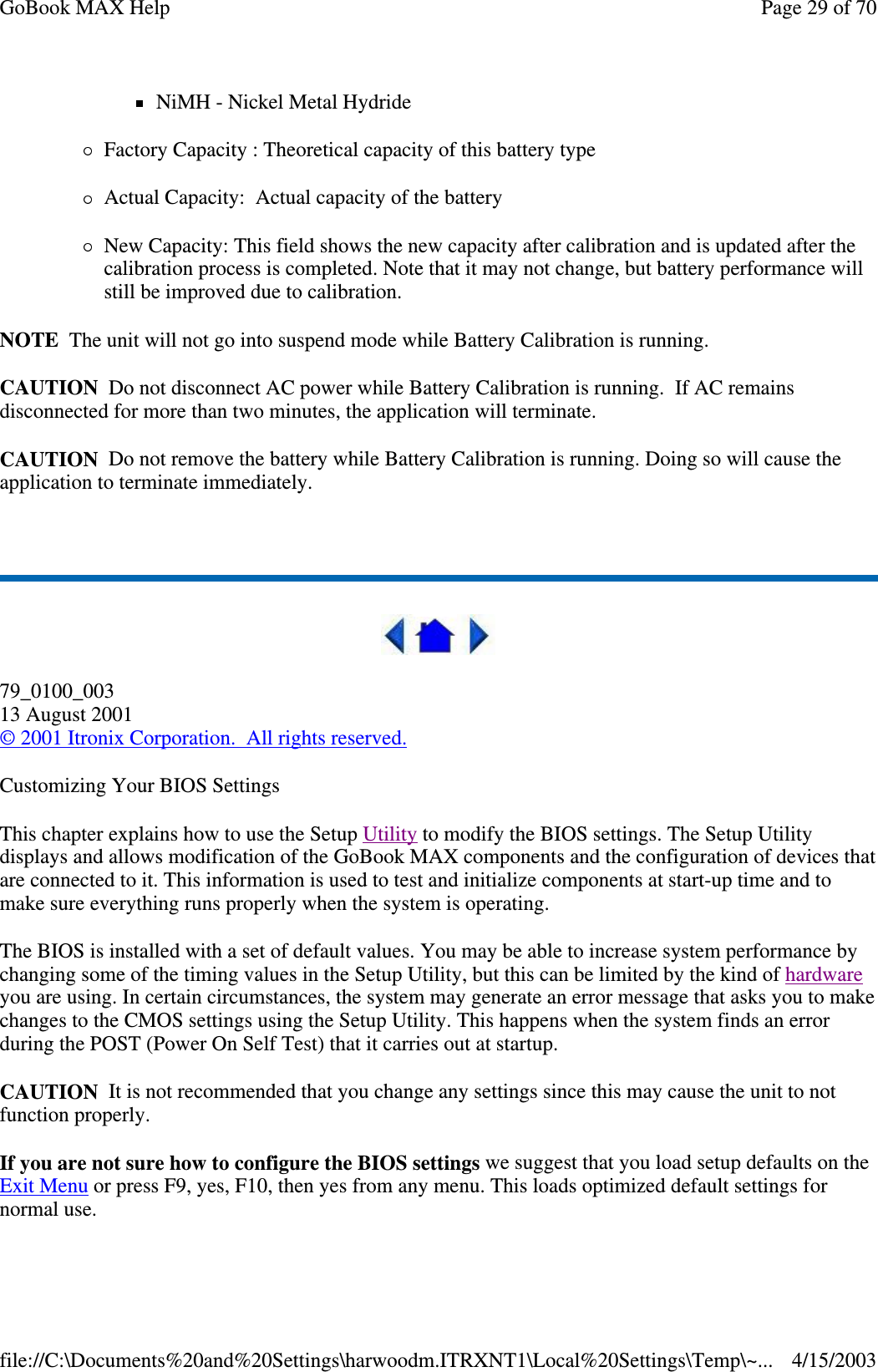 NiMH - Nickel Metal Hydride Factory Capacity : Theoretical capacity of this battery type Actual Capacity: Actual capacity of the battery  New Capacity: This field shows the new capacity after calibration and is updated after the calibration process is completed. Note that it may not change, but battery performance will still be improved due to calibration.  NOTE The unit will not go into suspend mode while Battery Calibration is running. CAUTION Do not disconnect AC power while Battery Calibration is running. If AC remains disconnected for more than two minutes, the application will terminate.  CAUTION Do not remove the battery while Battery Calibration is running. Doing so will cause the application to terminate immediately.   79_0100_003 13 August 2001 © 2001 Itronix Corporation. All rights reserved. Customizing Your BIOS Settings This chapter explains how to use the Setup Utility to modify the BIOS settings. The Setup Utility displays and allows modification of the GoBook MAX components and the configuration of devices that are connected to it. This information is used to test and initialize components at start-up time and to make sure everything runs properly when the system is operating. The BIOS is installed with a set of default values. You may be able to increase system performance by changing some of the timing values in the Setup Utility, but this can be limited by the kind of hardware you are using. In certain circumstances, the system may generate an error message that asks you to make changes to the CMOS settings using the Setup Utility. This happens when the system finds an error during the POST (Power On Self Test) that it carries out at startup. CAUTION It is not recommended that you change any settings since this may cause the unit to not function properly.  If you are not sure how to configure the BIOS settings we suggest that you load setup defaults on the Exit Menu or press F9, yes, F10, then yes from any menu. This loads optimized default settings for normal use. Page 29 of 70GoBook MAX Help4/15/2003file://C:\Documents%20and%20Settings\harwoodm.ITRXNT1\Local%20Settings\Temp\~...