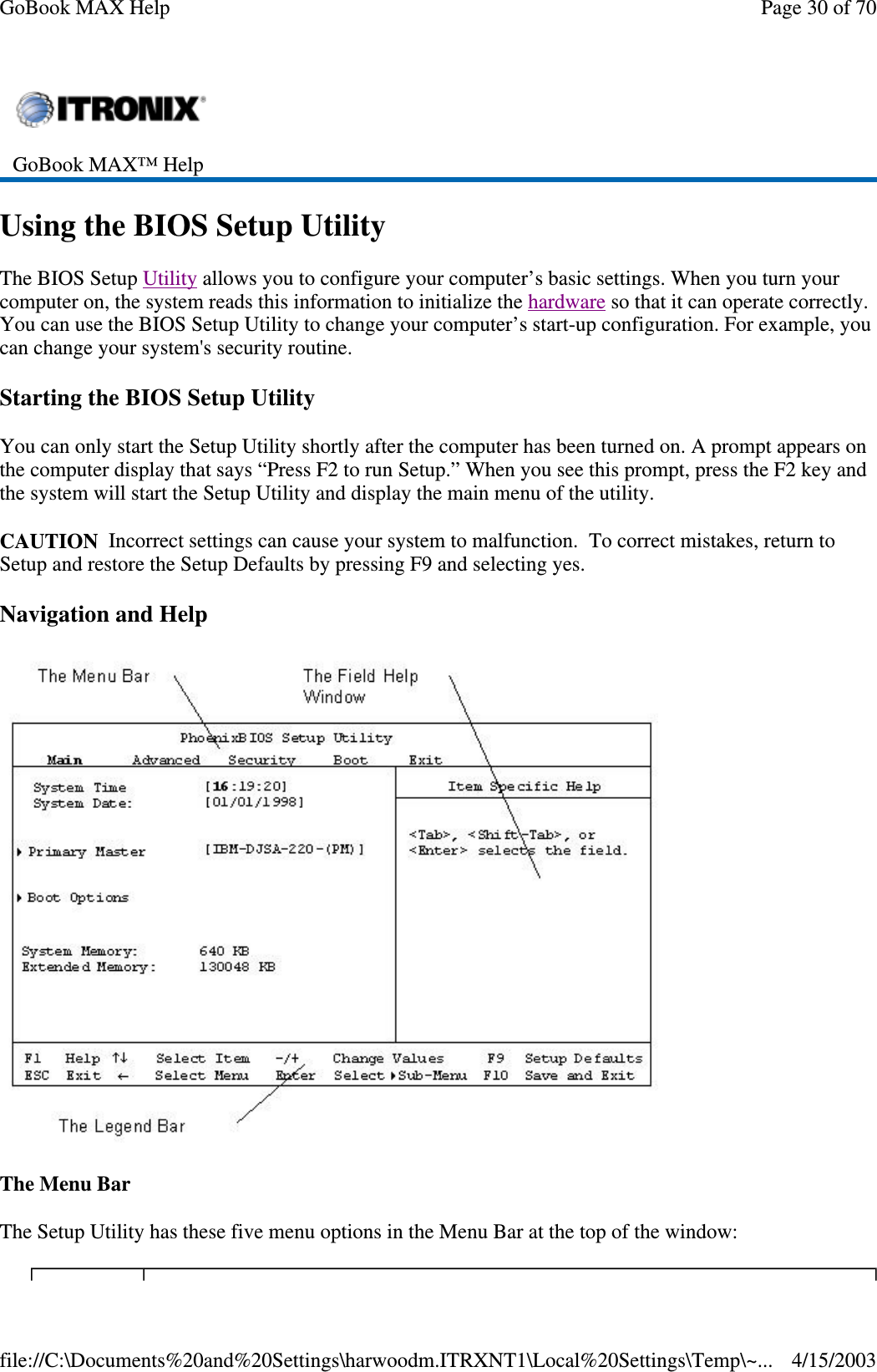 Using the BIOS Setup Utility The BIOS Setup Utility allows you to configure your computer’ s basic settings. When you turn your computer on, the system reads this information to initialize the hardware so that it can operate correctly. You can use the BIOS Setup Utility to change your computer’ s start-up configuration. For example, you can change your system&apos;s security routine. Starting the BIOS Setup Utility You can only start the Setup Utility shortly after the computer has been turned on. A prompt appears on the computer display that says “ Press F2 to run Setup.” When you see this prompt, press the F2 key and the system will start the Setup Utility and display the main menu of the utility. CAUTION Incorrect settings can cause your system to malfunction. To correct mistakes, return to Setup and restore the Setup Defaults by pressing F9 and selecting yes. Navigation and Help  The Menu Bar The Setup Utility has these five menu options in the Menu Bar at the top of the window:  GoBook MAX™ Help   Page 30 of 70GoBook MAX Help4/15/2003file://C:\Documents%20and%20Settings\harwoodm.ITRXNT1\Local%20Settings\Temp\~...