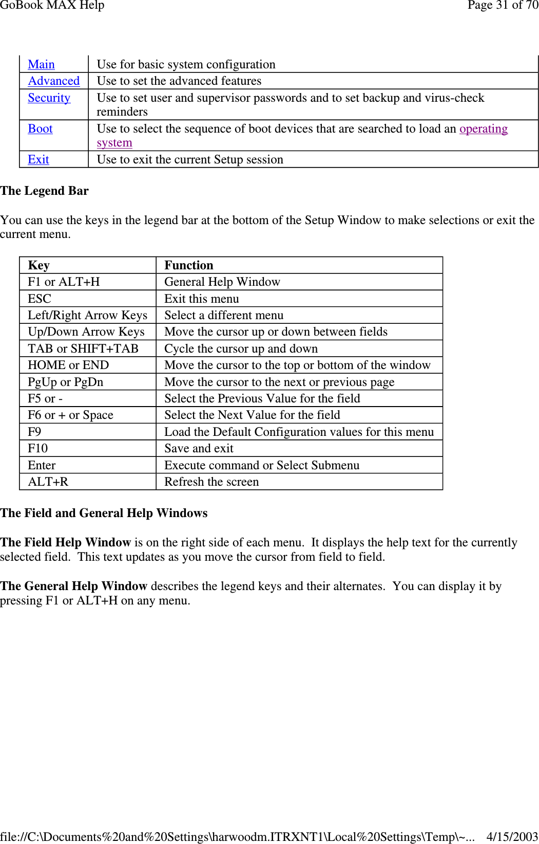 The Legend Bar You can use the keys in the legend bar at the bottom of the Setup Window to make selections or exit the current menu. The Field and General Help Windows  The Field Help Window is on the right side of each menu. It displays the help text for the currently selected field. This text updates as you move the cursor from field to field. The General Help Window describes the legend keys and their alternates. You can display it by pressing F1 or ALT+H on any menu. Main  Use for basic system configuration Advanced  Use to set the advanced features Security  Use to set user and supervisor passwords and to set backup and virus-check reminders Boot  Use to select the sequence of boot devices that are searched to load an operating system  Exit  Use to exit the current Setup session Key  Function F1 or ALT+H  General Help Window ESC  Exit this menu Left/Right Arrow Keys  Select a different menu Up/Down Arrow Keys  Move the cursor up or down between fields TAB or SHIFT+TAB  Cycle the cursor up and down HOME or END  Move the cursor to the top or bottom of the window PgUp or PgDn  Move the cursor to the next or previous page F5 or -  Select the Previous Value for the field F6 or + or Space  Select the Next Value for the field F9  Load the Default Configuration values for this menu F10  Save and exit Enter  Execute command or Select Submenu ALT+R  Refresh the screen Page 31 of 70GoBook MAX Help4/15/2003file://C:\Documents%20and%20Settings\harwoodm.ITRXNT1\Local%20Settings\Temp\~...