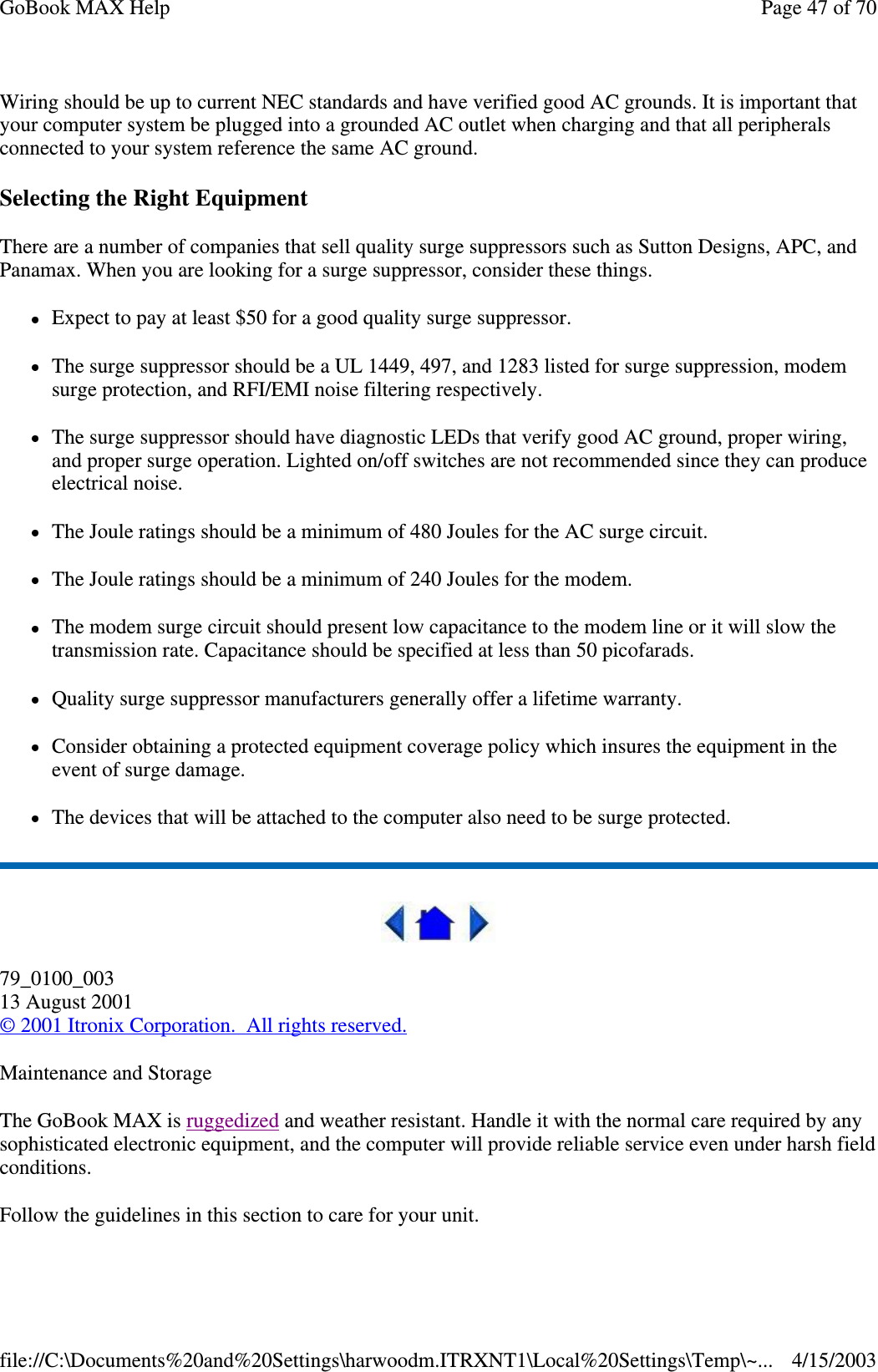 Wiring should be up to current NEC standards and have verified good AC grounds. It is important that your computer system be plugged into a grounded AC outlet when charging and that all peripherals connected to your system reference the same AC ground.  Selecting the Right Equipment There are a number of companies that sell quality surge suppressors such as Sutton Designs, APC, and Panamax. When you are looking for a surge suppressor, consider these things. Expect to pay at least $50 for a good quality surge suppressor. The surge suppressor should be a UL 1449, 497, and 1283 listed for surge suppression, modem surge protection, and RFI/EMI noise filtering respectively. The surge suppressor should have diagnostic LEDs that verify good AC ground, proper wiring, and proper surge operation. Lighted on/off switches are not recommended since they can produce electrical noise. The Joule ratings should be a minimum of 480 Joules for the AC surge circuit. The Joule ratings should be a minimum of 240 Joules for the modem. The modem surge circuit should present low capacitance to the modem line or it will slow the transmission rate. Capacitance should be specified at less than 50 picofarads. Quality surge suppressor manufacturers generally offer a lifetime warranty. Consider obtaining a protected equipment coverage policy which insures the equipment in the event of surge damage. The devices that will be attached to the computer also need to be surge protected.   79_0100_003 13 August 2001 © 2001 Itronix Corporation. All rights reserved. Maintenance and Storage The GoBook MAX is ruggedized and weather resistant. Handle it with the normal care required by any sophisticated electronic equipment, and the computer will provide reliable service even under harsh field conditions. Follow the guidelines in this section to care for your unit.  Page 47 of 70GoBook MAX Help4/15/2003file://C:\Documents%20and%20Settings\harwoodm.ITRXNT1\Local%20Settings\Temp\~...