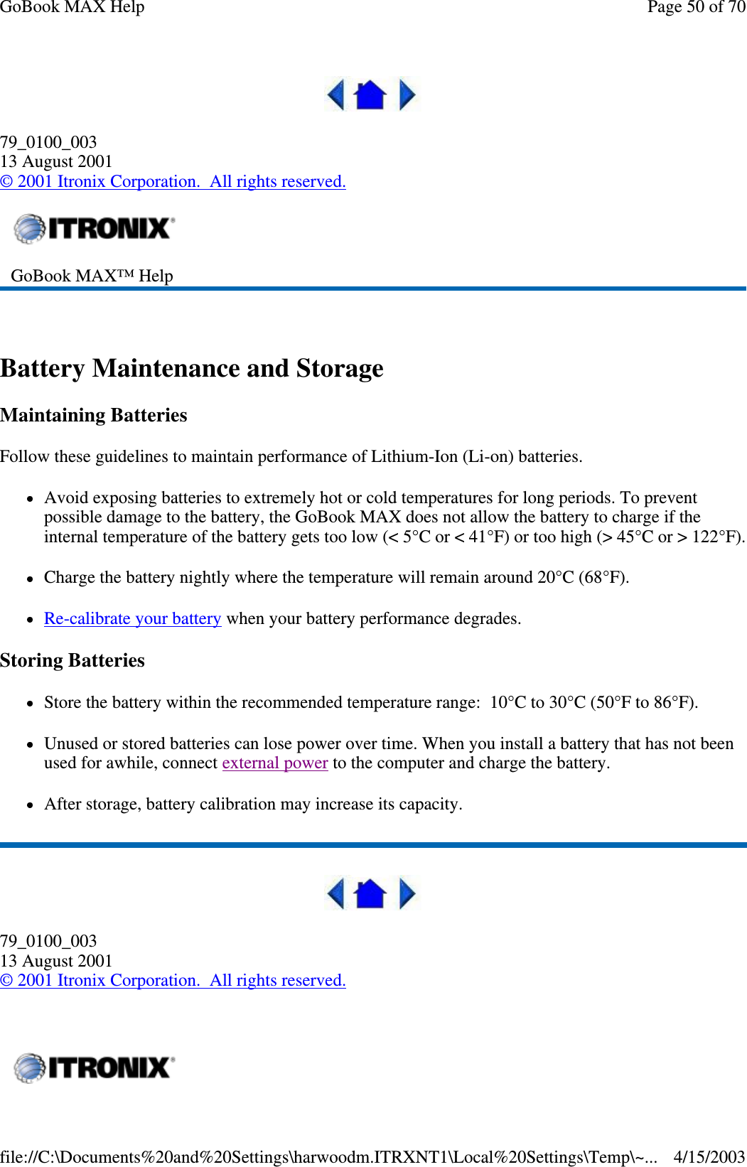  79_0100_003 13 August 2001 © 2001 Itronix Corporation. All rights reserved.  Battery Maintenance and Storage Maintaining Batteries Follow these guidelines to maintain performance of Lithium-Ion (Li-on) batteries.  Avoid exposing batteries to extremely hot or cold temperatures for long periods. To prevent possible damage to the battery, the GoBook MAX does not allow the battery to charge if the internal temperature of the battery gets too low (&lt; 5°C or &lt; 41°F) or too high (&gt; 45°C or &gt; 122°F).Charge the battery nightly where the temperature will remain around 20°C (68°F). Re-calibrate your battery when your battery performance degrades. Storing Batteries Store the battery within the recommended temperature range: 10°C to 30°C (50°F to 86°F). Unused or stored batteries can lose power over time. When you install a battery that has not been used for awhile, connect external power to the computer and charge the battery. After storage, battery calibration may increase its capacity.   79_0100_003 13 August 2001 © 2001 Itronix Corporation. All rights reserved.  GoBook MAX™ Help     Page 50 of 70GoBook MAX Help4/15/2003file://C:\Documents%20and%20Settings\harwoodm.ITRXNT1\Local%20Settings\Temp\~...