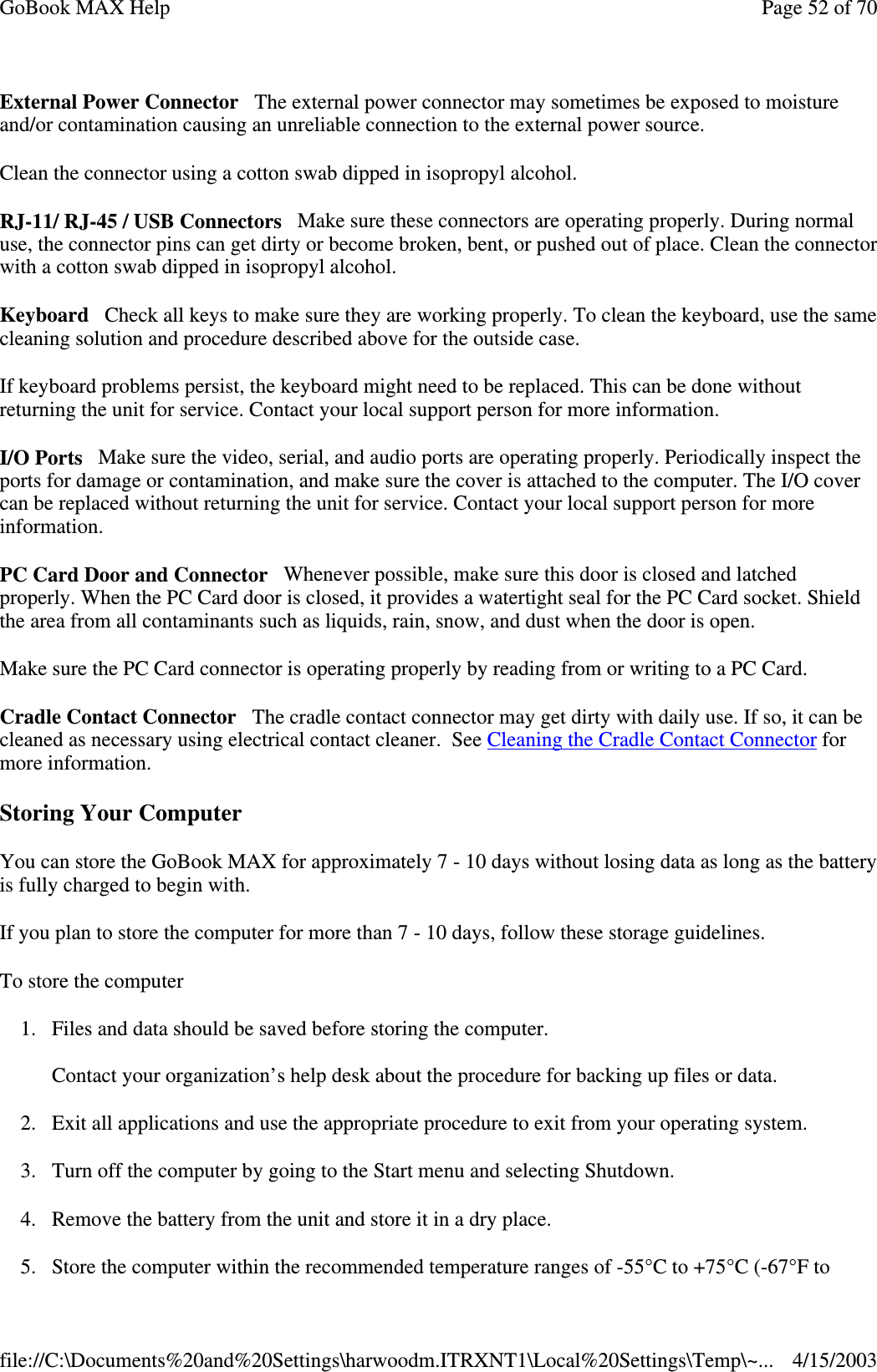 External Power Connector The external power connector may sometimes be exposed to moisture and/or contamination causing an unreliable connection to the external power source. Clean the connector using a cotton swab dipped in isopropyl alcohol.  RJ-11/ RJ-45 / USB Connectors Make sure these connectors are operating properly. During normal use, the connector pins can get dirty or become broken, bent, or pushed out of place. Clean the connector with a cotton swab dipped in isopropyl alcohol.  Keyboard Check all keys to make sure they are working properly. To clean the keyboard, use the same cleaning solution and procedure described above for the outside case.  If keyboard problems persist, the keyboard might need to be replaced. This can be done without returning the unit for service. Contact your local support person for more information. I/O Ports Make sure the video, serial, and audio ports are operating properly. Periodically inspect the ports for damage or contamination, and make sure the cover is attached to the computer. The I/O cover can be replaced without returning the unit for service. Contact your local support person for more information. PC Card Door and Connector Whenever possible, make sure this door is closed and latched properly. When the PC Card door is closed, it provides a watertight seal for the PC Card socket. Shield the area from all contaminants such as liquids, rain, snow, and dust when the door is open.  Make sure the PC Card connector is operating properly by reading from or writing to a PC Card.  Cradle Contact Connector The cradle contact connector may get dirty with daily use. If so, it can be cleaned as necessary using electrical contact cleaner. See Cleaning the Cradle Contact Connector for more information. Storing Your Computer You can store the GoBook MAX for approximately 7 - 10 days without losing data as long as the battery is fully charged to begin with. If you plan to store the computer for more than 7 - 10 days, follow these storage guidelines.  To store the computer 1. Files and data should be saved before storing the computer.  Contact your organization’ s help desk about the procedure for backing up files or data. 2. Exit all applications and use the appropriate procedure to exit from your operating system. 3. Turn off the computer by going to the Start menu and selecting Shutdown. 4. Remove the battery from the unit and store it in a dry place. 5.Store the computer within the recommended temperature ranges of -55°C to +75°C (-67°F to Page 52 of 70GoBook MAX Help4/15/2003file://C:\Documents%20and%20Settings\harwoodm.ITRXNT1\Local%20Settings\Temp\~...