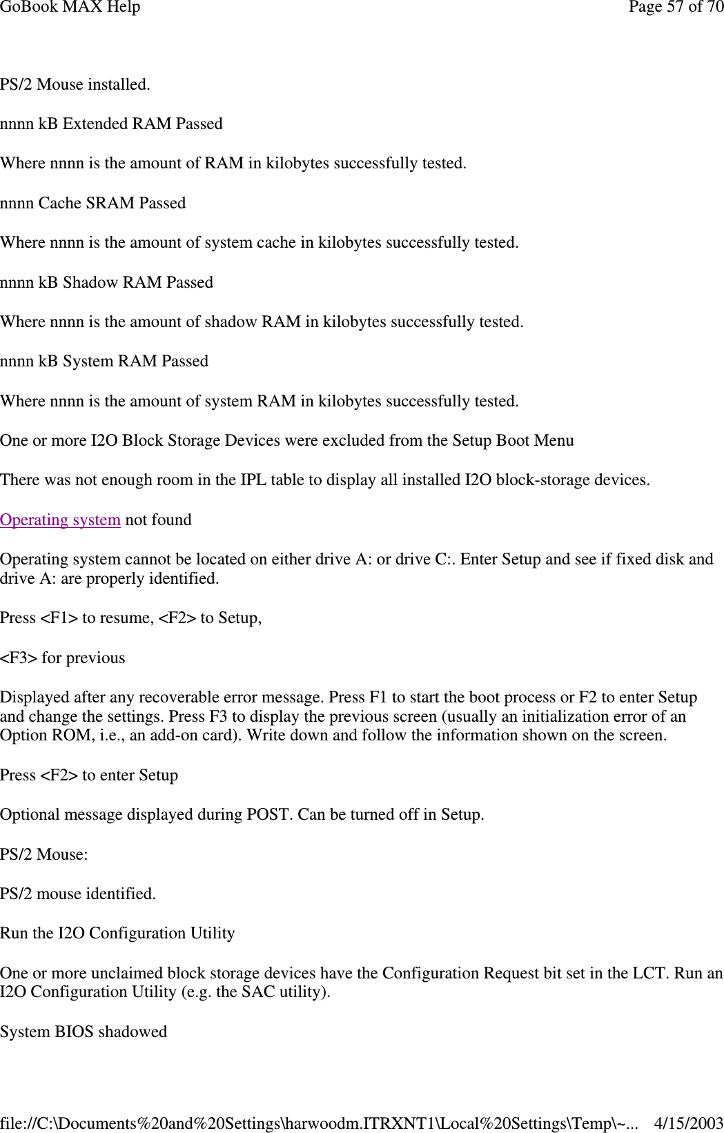 PS/2 Mouse installed. nnnn kB Extended RAM Passed Where nnnn is the amount of RAM in kilobytes successfully tested. nnnn Cache SRAM Passed Where nnnn is the amount of system cache in kilobytes successfully tested. nnnn kB Shadow RAM Passed Where nnnn is the amount of shadow RAM in kilobytes successfully tested. nnnn kB System RAM Passed Where nnnn is the amount of system RAM in kilobytes successfully tested. One or more I2O Block Storage Devices were excluded from the Setup Boot Menu There was not enough room in the IPL table to display all installed I2O block-storage devices. Operating system not found Operating system cannot be located on either drive A: or drive C:. Enter Setup and see if fixed disk and drive A: are properly identified.  Press &lt;F1&gt; to resume, &lt;F2&gt; to Setup, &lt;F3&gt; for previous Displayed after any recoverable error message. Press F1 to start the boot process or F2 to enter Setup and change the settings. Press F3 to display the previous screen (usually an initialization error of an Option ROM, i.e., an add-on card). Write down and follow the information shown on the screen. Press &lt;F2&gt; to enter Setup Optional message displayed during POST. Can be turned off in Setup. PS/2 Mouse: PS/2 mouse identified. Run the I2O Configuration Utility One or more unclaimed block storage devices have the Configuration Request bit set in the LCT. Run an I2O Configuration Utility (e.g. the SAC utility). System BIOS shadowed Page 57 of 70GoBook MAX Help4/15/2003file://C:\Documents%20and%20Settings\harwoodm.ITRXNT1\Local%20Settings\Temp\~...