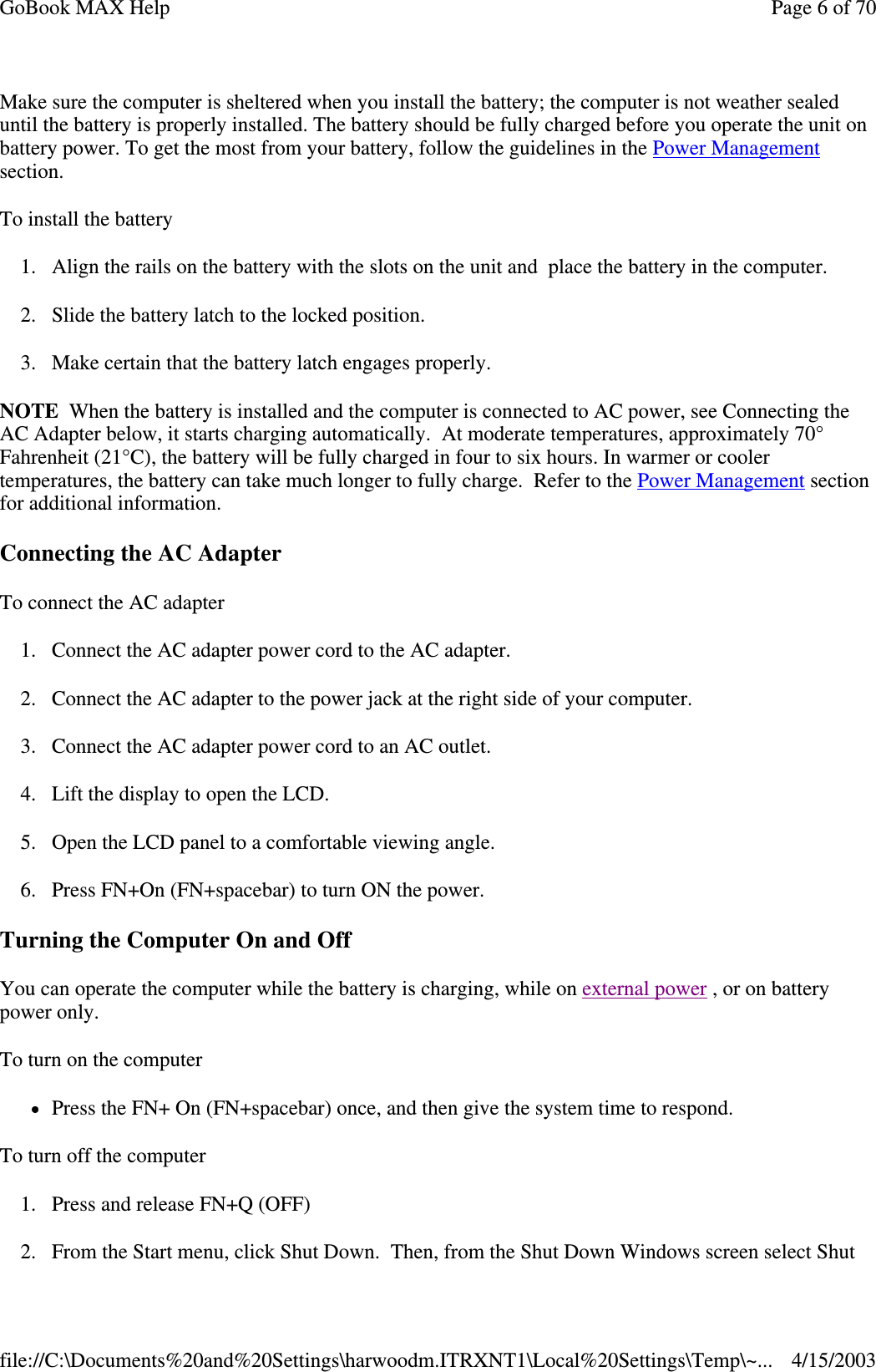 Make sure the computer is sheltered when you install the battery; the computer is not weather sealed until the battery is properly installed. The battery should be fully charged before you operate the unit on battery power. To get the most from your battery, follow the guidelines in the Power Management section. To install the battery 1. Align the rails on the battery with the slots on the unit and place the battery in the computer. 2. Slide the battery latch to the locked position. 3. Make certain that the battery latch engages properly. NOTE When the battery is installed and the computer is connected to AC power, see Connecting the AC Adapter below, it starts charging automatically. At moderate temperatures, approximately 70° Fahrenheit (21°C), the battery will be fully charged in four to six hours. In warmer or cooler temperatures, the battery can take much longer to fully charge. Refer to the Power Management section for additional information. Connecting the AC Adapter To connect the AC adapter 1. Connect the AC adapter power cord to the AC adapter. 2. Connect the AC adapter to the power jack at the right side of your computer. 3. Connect the AC adapter power cord to an AC outlet. 4. Lift the display to open the LCD.  5. Open the LCD panel to a comfortable viewing angle. 6. Press FN+On (FN+spacebar) to turn ON the power. Turning the Computer On and Off You can operate the computer while the battery is charging, while on external power , or on battery power only. To turn on the computer  Press the FN+ On (FN+spacebar) once, and then give the system time to respond.  To turn off the computer  1. Press and release FN+Q (OFF) 2.From the Start menu, click Shut Down. Then, from the Shut Down Windows screen select Shut Page 6 of 70GoBook MAX Help4/15/2003file://C:\Documents%20and%20Settings\harwoodm.ITRXNT1\Local%20Settings\Temp\~...