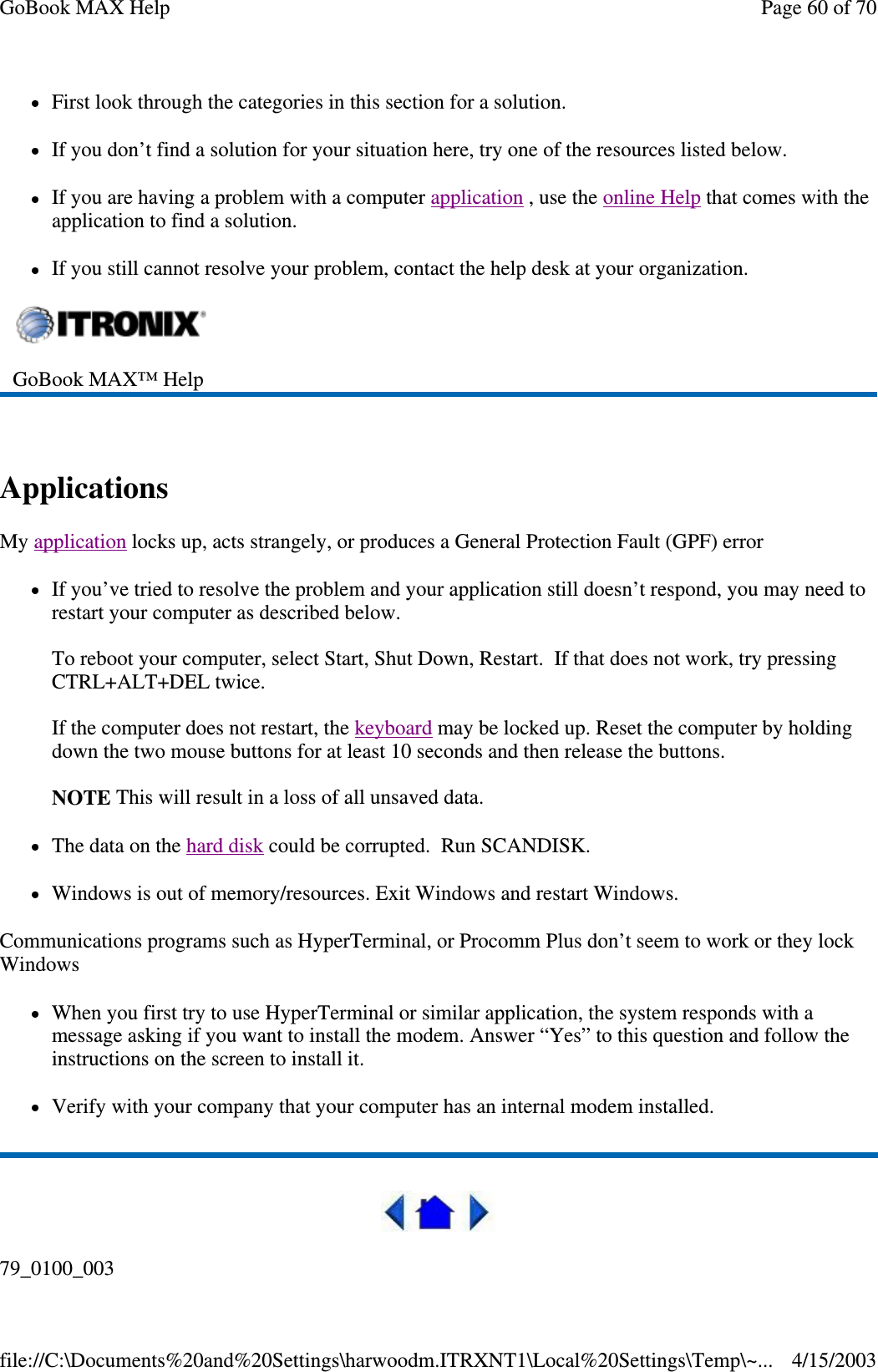 First look through the categories in this section for a solution.  If you don’ t find a solution for your situation here, try one of the resources listed below. If you are having a problem with a computer application , use the online Help that comes with the application to find a solution. If you still cannot resolve your problem, contact the help desk at your organization.  Applications  My application locks up, acts strangely, or produces a General Protection Fault (GPF) error If you’ ve tried to resolve the problem and your application still doesn’ t respond, you may need to restart your computer as described below.   To reboot your computer, select Start, Shut Down, Restart. If that does not work, try pressing CTRL+ALT+DEL twice.  If the computer does not restart, the keyboard may be locked up. Reset the computer by holding down the two mouse buttons for at least 10 seconds and then release the buttons.   NOTE This will result in a loss of all unsaved data. The data on the hard disk could be corrupted. Run SCANDISK. Windows is out of memory/resources. Exit Windows and restart Windows. Communications programs such as HyperTerminal, or Procomm Plus don’ t seem to work or they lock Windows When you first try to use HyperTerminal or similar application, the system responds with a message asking if you want to install the modem. Answer “ Yes” to this question and follow the instructions on the screen to install it. Verify with your company that your computer has an internal modem installed.  79_0100_003  GoBook MAX™ Help   Page 60 of 70GoBook MAX Help4/15/2003file://C:\Documents%20and%20Settings\harwoodm.ITRXNT1\Local%20Settings\Temp\~...