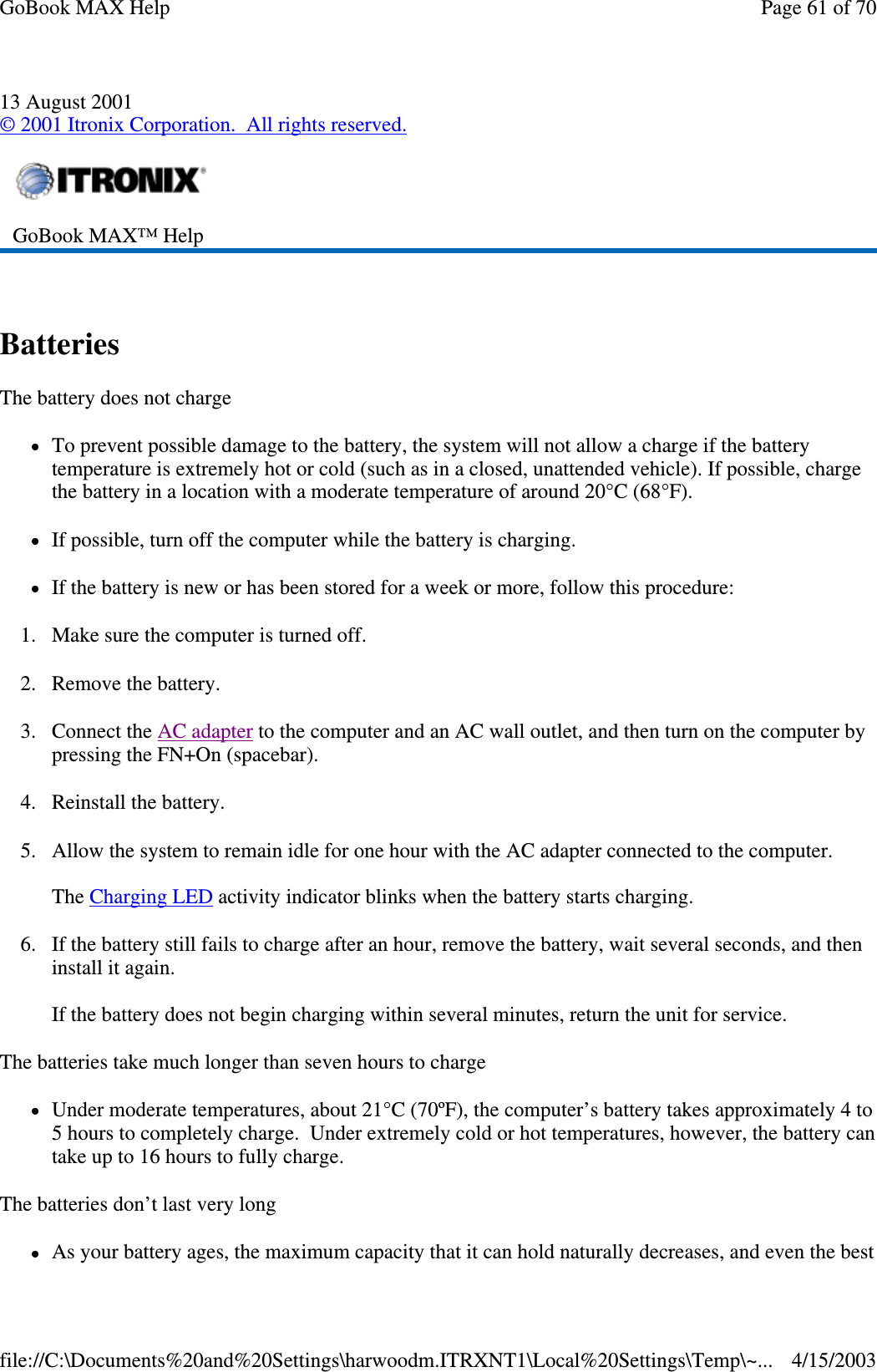 13 August 2001 © 2001 Itronix Corporation. All rights reserved.  Batteries  The battery does not charge To prevent possible damage to the battery, the system will not allow a charge if the battery temperature is extremely hot or cold (such as in a closed, unattended vehicle). If possible, charge the battery in a location with a moderate temperature of around 20°C (68°F). If possible, turn off the computer while the battery is charging. If the battery is new or has been stored for a week or more, follow this procedure: 1. Make sure the computer is turned off. 2. Remove the battery. 3. Connect the AC adapter to the computer and an AC wall outlet, and then turn on the computer by pressing the FN+On (spacebar). 4. Reinstall the battery. 5. Allow the system to remain idle for one hour with the AC adapter connected to the computer.  The Charging LED activity indicator blinks when the battery starts charging. 6. If the battery still fails to charge after an hour, remove the battery, wait several seconds, and then install it again.  If the battery does not begin charging within several minutes, return the unit for service. The batteries take much longer than seven hours to charge Under moderate temperatures, about 21°C (70ºF), the computer’s battery takes approximately 4 to 5 hours to completely charge. Under extremely cold or hot temperatures, however, the battery can take up to 16 hours to fully charge.  The batteries don’ t last very long As your battery ages, the maximum capacity that it can hold naturally decreases, and even the best  GoBook MAX™ Help   Page 61 of 70GoBook MAX Help4/15/2003file://C:\Documents%20and%20Settings\harwoodm.ITRXNT1\Local%20Settings\Temp\~...